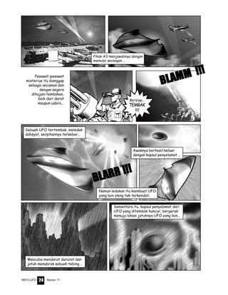 Nomor 11INFO-UFO 24
Pihak AS menjawabnya dengan
memulai serangan ...
Sementara itu, kapsul penyelamat dari
UFO yang ditembak hancur, bergerak
menuju lokasi jatuhnya UFO yang lain...
Sebuah UFO tertembak, meledak
dahsyat, serpihannya tersebar...
Mencoba mendarat darurat dan
jatuh menabrak sebuah tebing...
Awaknya berhasil keluar
dengan kapsul penyelamat ...
Namun ledakan itu membuat UFO
yang lain oleng tak terkendali.
Bersiap...
TEMBAK
!!!!
BLBLBLBLBLAMM !!!
AMM !!!
AMM !!!
AMM !!!
AMM !!!Pesawat-pesawat
misterius itu dianggap
sebagai ancaman dan
dengan segera
dihujani tembakan,
baik dari darat
maupun udara...
BLBLBLBLBLARR !!!
ARR !!!
ARR !!!
ARR !!!
ARR !!!
 
