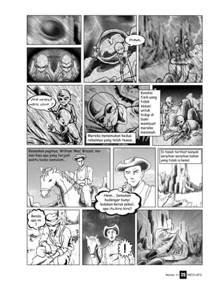 Nomor 11 INFO-UFO25
Keesokan paginya, William ‘Mac’ Brazel, me-
meriksa apa yang terjadi
waktu badai semalam...
Mereka menemukan kedua
rekannya yang telah tewas...
Kondisi
fisik yang
tidak
sesuai
untuk
hidup di
bumi
membuat
mereka
melemah.
Di tanah terlihat banyak
serpihan-serpihan bahan
yang tidak ia kenal.
Hmm... Semalam
kudengar bunyi
ledakan keras sekali,
apa itu kira-kira?
Benda
apa ini
?
!
Apa mereka
masih hidup ?
Disana...
 