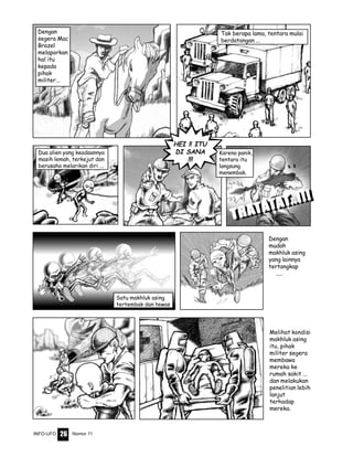 Nomor 11INFO-UFO 26
TRATRATRATRATRATTTTTAAAAATTTTTAAAAATTTTT..!!!..!!!..!!!..!!!..!!!
Dengan
mudah
makhluk asing
yang lainnya
tertangkap
.....
Melihat kondisi
makhluk asing
itu, pihak
militer segera
membawa
mereka ke
rumah sakit ...
dan melakukan
penelitian lebih
lanjut
terhadap
mereka.
Tak berapa lama, tentara mulai
berdatangan ...
Dua alien yang keadaannya
masih lemah, terkejut dan
berusaha melarikan diri ...
Karena panik,
tentara itu
langsung
menembak.
Satu makhluk asing
tertembak dan tewas
Dengan
segera Mac
Brazel
melaporkan
hal itu
kepada
pihak
militer...
HEI !! ITU
DI SANA
!!!
TRATRATRATRATRATTTTTAAAAATTTTTAAAAATTTTT..!!!..!!!..!!!..!!!..!!!
 