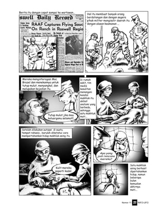 Nomor 11 INFO-UFO27
Mereka menginterogasi Mac
Brazel den menekannya untuk
tutup mulut, menyangkal, dan
melupakan kejadian itu.
Di rumah
sakit, tim
medis
kesulitan
menangani
kondisi
makhluk itu
akibat
anatomi yang
berbeda,
sehingga
satu makhluk
mati...
Satu makhluk
asing berhasil
dipertahankan
hidup, namun
beberapa
bulan
kemudian
akhirnya
mati...
Setelah dilakukan autopsi di suatu
tempat rahasia , barulah diketahui cara
mempertahankan hidup makhluk asing itu.
Hal itu membuat banyak orang
berdatangan dan dengan segera
pihak militer mengisolir daerah itu
dengan alasan keamanan ...
Berita itu dengan cepat sampai ke wartawan...
Tutup mulut jika mau
keluargamu selamat!!
Apa yang
jadi rencana
mereka?
Kulit mereka
seperti kadal.
 