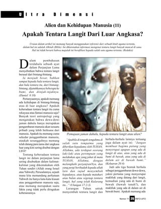 Nomor 11 INFO-UFO29
D
alam pembahasan
terdahulu sebuah ayat
dalam Perjanjian Lama
menyebutkan bahwa tentara langit
berasal dari bintang-bintang.
Ia menjadi besar, bahkan
sampai kepada bala tentara langit,
dan bala tentara itu, dari bintang-
bintang, dijatuhkannya beberapa ke
bumi, dan diinjak-injaknya.
(Daniel 8:10)
Pertanyaannya, apakah memang
ada kehidupan di bintang-bintang
atau di luar angkasa? Apakah
keberadaan tentara langit itu cuma
rekayasa atau fantasi manusia saja?
Banyak teori antropologi yang
mengatakan bahwa dewa-dewi
jaman dahulu hanya merupakan
pengambaran manusia akan sesuatu
pribadi yang lebih berkuasa dari
manusia. Apakah itu memang cuma
sekedar penggambaran manusia,
ataukah sesungguhnya memang
telah datang para tamu dari angkasa
luar yang kini sering disebut dengan
UFO?
Tentang keberadaan tentara
langit ini dalam perjanjian lama
sering disebutkan dalam kalimat-
kalimat yang dikemukakan oleh
Tuhan sendiri (Allah orang Israel
atau Yahweh). Persoalannya, sejauh
mana kita memandang perkataan
Yahweh itu hanya kata-kata kiasan
atau penggambaran manusia saja,
atau memang merupakan suatu
fakta yang tidak perlu diragukan
kebenarannya.
U l t r a D i m e n s i
Alien dan Kehidupan Manusia (11)
Apakah Tentara Langit Dari Luar Angkasa?
“Apabila di tengah-tengahmu di
salah satu tempatmu yang
diberikan kepadamu oleh TUHAN,
Allahmu, ada terdapat seorang
laki-laki atau perempuan yang
melakukan apa yang jahat di mata
TUHAN, Allahmu, dengan
melangkahi perjanjianNya, dan
yang pergi beribadah kepada allah
lain dan sujud menyembah
kepadanya, atau kepada matahari
atau bulan atau segenap tentara
langit, hal yang telah Kularang
itu...” (Ulangan 17:2-3)
Larangan Tuhan untuk
menyembah tentara langit dan
berhala-berhala lainnya tertuang
juga dalam ayat ini: “Jangan
membuat bagimu patung yang
menyerupai apapun yang ada di
langit di atas, atau yang ada di
bumi di bawah, atau yang ada di
dalam air di bawah bumi.”
(Keluaran 20:4)
Jadi ada tiga bentuk berhala
sebagai penggambaran dewa-dewa,
yakni pertama yang menyerupai
makhluk yang datang dari langit,
kemudian yang ada di bumi di
bawah (bawah tanah?), dan
makhluk yang ada di dalam air di
bawah bumi. Apakah memang ada
Uraian dalam artikel ini memang banyak menggunakan referensi dari sebuah kitab agama tertentu,
dalam hal ini adalah Alkitab (Bible). Ini dikarenakan informasi mengenai tentara langit banyak muncul di sana.
Hal ini tidak berarti bahwa majalah ini berafiliasi kepada salah satu agama tertentu. (Redaksi)
Pemujaan jaman dahulu, kepada tentara langit atau alien?
 