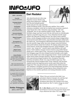 Nomor 11 INFO-UFO3
Dari Redaksi
MAJALAH UFO INDONESIA
ISSN : 1411-9676
Penerbit:
Yayasan INFO-UFO
Pemimpin Redaksi
Nur Agustinus
Staf Redaksi
Leonardus T.
Tri Retno Yuniati
Rosye Kusuma Dewi
Sekretaris Redaksi
Maria Yuthi Anggraheni
Bagian Keuangan
Johana CR.
Koresponden LN
Endang Martina (USA)
Ilustrator
Alfons Hendrata
Bagian Umum
Mochamad Sanusi
Alamat Redaksi
Jl. Krembangan Barat 31-I
Surabaya 60175, Indonesia
Telp. (031) 3542570, 3526207
Fax. (031) 3559283
http://www.info-ufo.com
email: redaksi@info-ufo.com
Majalah INFO-UFO menerima
sumbangan naskah atau artikel.
Isi majalah INFO-UFO belum
tentu sama dengan pandangan
Yayasan INFO-UFO.
Rekening Bank:
BCA KCP Manukan
No rekening: 6190005231
(a/n: Agustinus Nur Pratidina)
Hotline Pelanggan:
(031) 3557728
“When I first got involved in this field, I was
particularly skeptical of people who said they had
seen UFOs on several occasions and totally
incredulous about those who claimed to have been
taken aboard one. But I’ve had to change my mind.”
—1972
Dr. J. Allen Hynek, pendiri Dewan Astronomy di
North Western University dan penasehat ilmiah untuk
Project Bluebook dari tahun 1952 sampai 1969.
Ada cukup banyak jenis alien yang
dilaporkan muncul. Bentuk yang
paling umum adalah greys, makhluk
kecil abu-abu berkepala gundul.
Namun ada jenis lain yang sepertinya
berada di belakang mereka, yaitu alien jenis reptilian. Greys sendiri
sebenarnya merupakan varian dari ras reptilian atau neosaurian yang kecil,
sangat banyak dan cerdas. Sementara yang merupakan ‘otak” atau
‘pengendali’ dari ras ular (reptilian) adalah si besar ‘Reptoid’ yang
bertindak sebagai tuan besar secara fisik dan oleh karena itu ia berada pada
tingkatan yang lebih tinggi dari greys. Greys dilaporkan bersifat sangat
predator dan tidak peka terhadap manusia, dan seperti entitas reptilian
lainnya, mereka dianggap memakan cairan manusia dengan menggosokkan
ramuan protein pada tubuh mereka, yang kemudian terserap ke dalam kulit,
dan seperti ular , hasil buangannya dikeluarkan kembali melalui kulit. Greys
rata-rata memiliki tinggi sekitar satu meter, dengan warna kulit berkisar
antara putih keabuan sampai biru keabuan. Di samping makan protein dan
cairan manusia, mereka juga dianggap menyerap ‘energi kehidupan’,’vital
essence’ atau ‘energi jiwa’ manusia seperti yang dilakukan oleh reptil
lainnya. Itulah sebabnya mengapa manusia-manusia yang terlihat bekerja
dengan greys, terlihat seperti orang yang putus asa dan kehilangan harapan.
Grey dianggap sangat licik dan walaupun mereka bertindak secara logika,
bagi mereka adalah wajar untuk menggunakan bentuk –bentuk muslihat yang
sangat ekstrim dalam mencapai tujuannya. Mereka merupakan obyek entitas
alien yang berkaitan dengan konspirasi alien. Konspirasi Draconian
sepertinya merupakan sebuah virus yang mewabah di jagat raya. Para
humanoid dan sauroid menghuni dunia Terran, Subterran, dan luar bumi.
siapakah mereka dan bagaimana peran mereka sejak ribuan tahun lalu
hingga kini? Dan yang jadi pertanyaan, apakah mereka sahabat manusia?
Atau sebaliknya, merupakan ancaman serius bagi kelangsungan eksistensi
manusia di masa mendatang? Semoga laporan utama tentang alien jenis
Reptilian ini bisa memberi gambaran awal tentang keberadaan mereka.
 