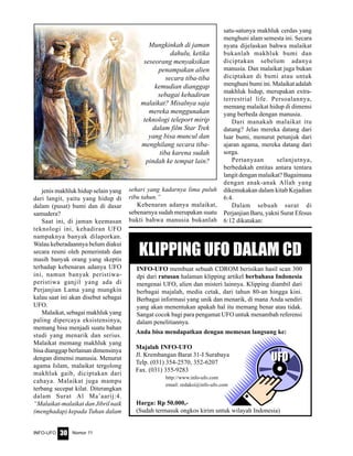 Nomor 11INFO-UFO 30
UFO
jenis makhluk hidup selain yang
dari langit, yaitu yang hidup di
dalam (pusat) bumi dan di dasar
samudera?
Saat ini, di jaman keemasan
teknologi ini, kehadiran UFO
nampaknya banyak dilaporkan.
Walau keberadaannya belum diakui
secara resmi oleh pemerintah dan
masih banyak orang yang skeptis
terhadap kebenaran adanya UFO
ini, namun banyak peristiwa-
peristiwa ganjil yang ada di
Perjanjian Lama yang mungkin
kalau saat ini akan disebut sebagai
UFO.
Malaikat, sebagai makhluk yang
paling dipercaya eksistensinya,
memang bisa menjadi suatu bahan
studi yang menarik dan serius.
Malaikat memang makhluk yang
bisa dianggap berlainan dimensinya
dengan dimensi manusia. Menurut
agama Islam, malaikat tergolong
makhluk gaib, diciptakan dari
cahaya. Malaikat juga mampu
terbang secepat kilat. Diterangkan
dalam Surat Al Ma’aarij:4.
“Malaikat-malaikat dan Jibril naik
(menghadap) kepada Tuhan dalam
sehari yang kadarnya lima puluh
ribu tahun.”
Kebenaran adanya malaikat,
sebenarnya sudah merupakan suatu
bukti bahwa manusia bukanlah
satu-satunya makhluk cerdas yang
menghuni alam semesta ini. Secara
nyata dijelaskan bahwa malaikat
bukanlah makhluk bumi dan
diciptakan sebelum adanya
manusia. Dan malaikat juga bukan
diciptakan di bumi atau untuk
menghuni bumi ini. Malaikat adalah
makhluk hidup, merupakan extra-
terrestrial life. Persoalannya,
memang malaikat hidup di dimensi
yang berbeda dengan manusia.
Dari manakah malaikat itu
datang? Jelas mereka datang dari
luar bumi, menurut petunjuk dari
ajaran agama, mereka datang dari
sorga.
Pertanyaan selanjutnya,
berbedakah entitas antara tentara
langit dengan malaikat? Bagaimana
dengan anak-anak Allah yang
dikemukakan dalam kitab Kejadian
6:4.
Dalam sebuah surat di
Perjanjian Baru, yakni Surat Efesus
6:12 dikatakan:
Mungkinkah di jaman
dahulu, ketika
seseorang menyaksikan
penampakan alien
secara tiba-tiba
kemudian dianggap
sebagai kehadiran
malaikat? Misalnya saja
mereka menggunakan
teknologi teleport mirip
dalam film Star Trek
yang bisa muncul dan
menghilang secara tiba-
tiba karena sudah
pindah ke tempat lain?
KLIPPING UFO DALAM CD
INFO-UFO membuat sebuah CDROM berisikan hasil scan 300
dpi dari ratusan halaman klipping artikel berbahasa Indonesia
mengenai UFO, alien dan misteri lainnya. Klipping diambil dari
berbagai majalah, media cetak, dari tahun 80-an hingga kini.
Berbagai informasi yang unik dan menarik, di mana Anda sendiri
yang akan menentukan apakah hal itu memang benar atau tidak.
Sangat cocok bagi para pengamat UFO untuk menambah referensi
dalam penelitiannya.
Anda bisa mendapatkan dengan memesan langsung ke:
Majalah INFO-UFO
Jl. Krembangan Barat 31-I Surabaya
Telp. (031) 354-2570, 352-6207
Fax. (031) 355-9283
http://www.info-ufo.com
email: redaksi@info-ufo.com
Harga: Rp 50.000,-
(Sudah termasuk ongkos kirim untuk wilayah Indonesia)
UFO
 