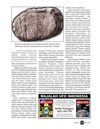 Nomor 11 INFO-UFO31
“...karena perjuangan kita
bukanlah melawan darah dan
daging, tetapi melawan
pemerintah-pemerintah, melawan
penguasa-penguasa, melawan
p e n g h u l u - p e n g h u l u
dunia yang gelap ini, melawan roh-
roh jahat di udara.”
Apakah ini merupakan ancaman
dari UFO? Siapakah yang dimaksud
dengan roh-roh jahat di udara?
Dalam Perjanjian Baru disebutkan:
Lalu kata Yesus kepada mereka:
“Aku melihat Iblis jatuh seperti
kilat dari langit.” (Lukas 10:18)
Dalam tradisi Kristen diingatkan
bahwa akan adanya tokoh Anti
Kristus, sementara dalam ajaran
agama Islam juga diingatkan akan
kemunculan Dajjal. Tokoh jahat
yang akan mencoba menguasai
dunia.
Bila seandainya makhluk
angkasa luar itu memang ada dan
mereka hadir atau pernah hadir di
antara manusia, tentunya ada yang
baik dan ada juga yang jahat. Yang
baik akan datang dengan ciri
persahabatan, sementara yang jahat
datang dengan tujuan ingin
menguasai, menjajah dan menindas.
Boleh jadi mereka (yang jahat)
nampak memberikan bantuan
pertolongan, namun biasanya akan
selalu diikuti dengan permintaan
balasan yang mengerikan.
Apakah tentara langit itu masih
ada sampai sekarang? Nampaknya
menurut Perjanjian Lama,
keberadaan mereka masih ada
sampai sekarang. Setidaknya,
menurut kitab Yesaya tentang akhir
jaman disebutkan: “Segenap
tentara langit akan hancur, dan
langit akan digulung seperti
gulungan kitab, segala tentara
mereka akan gugur seperti daun
yang gugur dari pohon anggur, dan
seperti gugurnya daun pohon ara.”
(Yesaya 34:4) Mereka dinubuatkan
akan mengalami kehancuran, tapi
mereka saat ini masih ada.
Yang menjadi pertanyaan,
apakah tentara langit itu merupakan
entity yang jahat? Dalam kitab
Yeremia 8:2 ada tertulis: “...dan
diserahkan di depan matahari, di
depan bulan dan di depan segenap
tentara langit yang dahulunya
dicintai, diabdi, diikuti, ditanyakan
dan disembah oleh mereka.”
Berarti di masa lalu, keberadaan
tentara langit itu dicintai dan
disembah. Keberadaan ini
menunjukkan bahwa mereka hadir
dengan diterima secara baik.
Apakah dengan adanya petunjuk
tentang tentara langit dalam ayat ini
mengungkapkan bahwa mereka
adalah entity yang baik sehingga
mereka dicintai? Namun rupanya
pada perkembangannya, sebagian
tentara langit ini menjadi entity
yang jahat dan ingin menguasai
pihak lain.
Tentara langit, malaikat, kerub,
serafim dan iblis, merupakan
makhluk-makhluk yang tidak
berasal dari bumi, setidaknya bisa
dianggap bukan berasal dari
dimensi ini. Dan keberadaan
mereka diungkapkan secara nyata
dalam Alkitab. Diungkapkan bahwa
tentara langit itu datang dari
bintang-bintang (Yesaya 40:26 dan
Daniel 8:10) serta jumlahnya sangat
banyak (Yeremia 33:22). Mereka
tidak cuma datang dari satu bintang
melainkan dari bintang-bintang.
Benarkah? (Bersambung) e
Tentara Langit juga dicatat dalam prasasti Sumeria kuno.
Benarkah mereka memang ada atau cuma mitos belaka?
Untuk berlangganan hubungi:
Jl. Krembangan Barat 31-I Surabaya
Telp. (031) 354-2570, 352-6207
Fax. (031) 355-9283
Hotline Pelanggan:
(031) 355-7728
http://www.info-ufo.com
email: redaksi@info-ufo.com
MAJALAH UFO INDONESIA
 