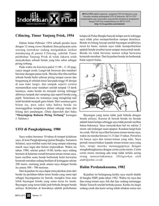 Nomor 11INFO-UFO 32
BETA-UFO adalah organisasi pengamat UFO di Indonesia yang
berusaha mendata penampakan UFO di Indonesia. BETA-UFO
mengharapkan agar masyarakat yang pernah mempunyai pengalaman
dengan UFO bisa melaporkannya ke BETA-UFO.
http://www.geocities.com/indoufo/
Cilincing, Timur Tanjung Priok, 1954
Dalam bulan Pebruari 1954 sebuah perahu layar
dengan 12 orang siswa Akademi ilmu pelayaran serta
seorang instruktur sedang mengadakan latihan
mendayung di pantai Cilincing, sebelah Timur
pelabuhan Tanjung Priok di teluk Jakarta telah
menyaksikan sebuah benda yang kita sebut sebagai
piring terbang.
Pada waktu itu kira-kira pukul 11.00 - 11.30 pagi,
cuaca sangat cerah, Langit tak berawan dan matahari
bersinar deengan panas terik. Mereka tiba-tiba melihat
sebuah benda bulat sebesar piring tempat cawan dan
bergantung di sebelah timur laut pada tinggi 45 derajat
di atas kaki langit, dan tampak seperti cermin
memantulkan sinar matahari setelah tampak 15 detik
lamanya, maka benda itu menjadi miring sehingga
akhirnya tampak dari samping saja seperti benda yang
pipih. Sementara itu warnanya yang mengkilap tadi
telah berubah menjadi garis hitam. Dari susutnya garis
hitam itu, para saksi tahu bahwa benda itu
meninggalkan tempatnya dalam sekejap mata dan
hilang dari pandangan. (Data diperoleh dari buku
“Menyingkap Rahasia Piring Terbang” karangan
J. Salatun.)
UFO di Pangkalpinang, 1980
Saya waktu berumur 10 tahun di tempat kelahiran
saya, di kota Pangkalpinang (pulau Bangka, Sumatera
Selatan), saya melihat suatu hal yang sampai sekarang
masih saya ingat dan belum terpecahkan. Waktu itu
tahun 1980, sekitar pukul 19.00, ketika saya sedang
bermain di halaman rumah bersama teman-teman saya,
kami melihat suatu benda berbentuk bulat berwarna
kemerah-merahan sedang berdiam di ketinggian sekitar
200 meter, memang jarak antara saya dengan benda
itu antara 500 - 700 meteran.
Dari kejauhan itu saya dapat menyaksikan jelas dari
benda itu perlahan-lahan turun benda yang sama tapi
sebagai bayangannya ke bawah, mungkin lima atau
lebih bayangan benda yang sama turun ke tanah.
Bayangan yang turun tidak jauh bebeda dengan benda
aslinya. Kebetulan di bawahnya adalah perkebunan
kelapa (di Pulau Bangka banyak kelapa sawit) sehingga
saya tidak jelas memperhatikan sampai detailnya.
Benda itu hilang lenyap setelah bayangan terakhirnya
turun ke bumi, namun saya tidak memperhatikan
apakah benda tersebut turun sampai menyentuh tanah.
Benda itu tidak bersinar namun redup berwarna
kemerah-merahan. Dari kejauhan benda itu berbentuk
bulat seperti bulan.
Bayangan yang turun tidak jauh bebeda dengan
benda aslinya. Karena di bawah benda itu berada
adalah hutan kelapa sehingga saya tidak pernah melihat
bekas-bekasnya. Saya menyaksikan hal ini sekitar 2
menit, tak terdengar suara apapun. Keadaan langit kala
itu cerah. Hal ini saya lihat bersama teman-teman saya,
waktu itu mereka berusia 11,13 dan 15 tahun. Peristiwa
itu hanya saya dan teman-teman yang tahu. Saya
pernah menceritakan kepada teman-teman saya yang
lain, tetapi mereka menanggapinya dengan
menghubungkannya dengan cerita-cerita mistis. Cerita
cerita mistis memang ada tetap tidak terlalu sering
orang menceritakannya. (Dilaporkan oleh
andri@telnic.co.id)
Halim Perdanakusuma, 1982
Kejadian ini belangsung ketika saya masih duduk
di bangku SMP, pada tahun 1982. Waktu itu saya dan
dua orang teman saya Adi dan Ijay sedang menunggu
Shalat Tarawih setelah berbuka puasa. Ketika itu langit
sedang cerah dan kami sering tebak tebakan nama rasi
 