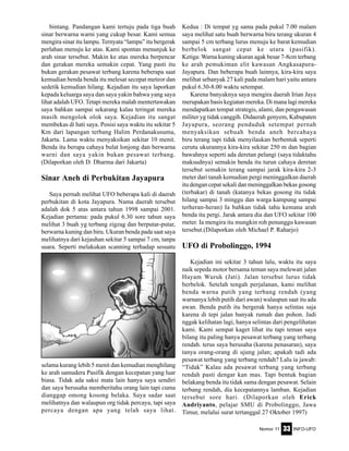 Nomor 11 INFO-UFO33
bintang. Pandangan kami tertuju pada tiga buah
sinar berwarna warni yang cukup besar. Kami semua
mengira sinar itu lampu. Ternyata “lampu” itu bergerak
perlahan menuju ke atas. Kami spontan menunjuk ke
arah sinar tersebut. Makin ke atas mereka berpencar
dan gerakan mereka semakin cepat. Yang pasti itu
bukan gerakan pesawat terbang karena beberapa saat
kemudian benda benda itu melesat secepat meteor dan
sedetik kemudian hilang. Kejadian itu saya laporkan
kepada keluarga saya dan saya yakin bahwa yang saya
lihat adalah UFO. Tetapi mereka malah mentertawakan
saya bahkan sampai sekarang kalau teringat mereka
masih mengolok olok saya. Kejadian itu sangat
membekas di hati saya. Posisi saya waktu itu sekitar 5
Km dari lapangan terbang Halim Perdanakusuma,
Jakarta. Lama waktu menyaksikan sekitar 10 menit.
Benda itu berupa cahaya bulat lonjong dan berwarna
warni dan saya yakin bukan pesawat terbang.
(Dilaporkan oleh D. Dharma dari Jakarta)
Sinar Aneh di Perbukitan Jayapura
Saya pernah melihat UFO beberapa kali di daerah
perbukitan di kota Jayapura. Nama daerah tersebut
adalah dok 5 atas antara tahun 1998 sampai 2001.
Kejadian pertama: pada pukul 6.30 sore tahun saya
melihat 3 buah yg terbang zigzag dan berputar-putar,
berwarna kuning dan biru. Ukuran benda pada saat saya
melihatnya dari kejauhan sekitar 5 sampai 7 cm, tanpa
suara. Seperti melakukan scanning terhadap sesuatu
Kedua : Di tempat yg sama pada pukul 7.00 malam
saya melihat satu buah berwarna biru terang ukuran 4
sampai 5 cm terbang lurus menuju ke barat kemudian
berbelok sangat cepat ke utara (pasifik).
Ketiga: Warna kuning ukuran agak besar 7-8cm terbang
ke arah pemukiman elit kawasan Angkasapura-
Jayapura. Dan beberapa buah lainnya, kira-kira saya
melihat sebanyak 27 kali pada malam hari yaitu antara
pukul 6.30-8.00 waktu setempat.
Karena banyaknya saya mengira daerah Irian Jaya
merupakan basis kegiatan mereka. Di mana lagi mereka
mendapatkan tempat strategis, alami, dan pengawasan
militer yg tidak canggih. Didaerah genyem, Kabupaten
Jayapura, seorang penduduk setempat pernah
menyaksikan sebuah benda aneh bercahaya
biru terang tapi tidak menyilaukan berbentuk seperti
cerutu ukurannya kira-kira sekitar 250 m dan bagian
bawahnya seperti ada deretan pelangi (saya tidaktahu
maksudnya) semakin benda itu turun cahaya deretan
tersebut semakin terang sampai jarak kira-kira 2-3
meter dari tanah kemudian pergi meninggalkan daerah
itu dengan cepat sekali dan meninggalkan bekas gosong
(terbakar) di tanah (katanya bekas gosong itu tidak
hilang sampai 3 minggu dan warga kampung sampai
terheran-heran) Ia bahkan tidak tahu kemana arah
benda itu pergi. Jarak antara dia dan UFO sekitar 100
meter. Ia mengira itu mungkin roh penunggu kawasan
tersebut.(Dilaporkan oleh Michael P. Raharjo)
UFO di Probolinggo, 1994
Kejadian ini sekitar 3 tahun lalu, waktu itu saya
naik sepeda motor bersama teman saya melewati jalan
Hayam Wuruk (Jati). Jalan tersebut lurus tidak
berbelok. Setelah tengah perjalanan, kami melihat
benda warna putih yang terbang rendah (yang
warnanya lebih putih dari awan) walaupun saat itu ada
awan. Benda putih itu bergerak hanya selintas saja
karena di tepi jalan banyak rumah dan pohon. Jadi
nggak kelihatan lagi, hanya selintas dari pengelihatan
kami. Kami sempat kaget lihat itu tapi teman saya
bilang itu paling hanya pesawat terbang yang terbang
rendah. terus saya berusaha (karena penasaran), saya
tanya orang-orang di ujung jalan; apakah tadi ada
pesawat terbang yang terbang rendah? Lalu ia jawab:
“Tidak” Kalau ada pesawat terbang yang terbang
rendah pasti dengar kan mas. Tapi bentuk bagian
belakang benda itu tidak sama dengan pesawat. Selain
terbang rendah, dia kecepatannya lamban. Kejadian
tersebut sore hari. (Dilaporkan oleh Erick
Andriyanto, pelajar SMU di Probolinggo, Jawa
Timur, melalui surat tertanggal 27 Oktober 1997)
selama kurang lebih 5 menit dan kemudian menghilang
ke arah samudera Pasifik dengan kecepatan yang luar
biasa. Tidak ada saksi mata lain hanya saya sendiri
dan saya berusaha memberitahu orang lain tapi cuma
dianggap omong kosong belaka. Saya sadar saat
melihatnya dan walaupun org tidak percaya, tapi saya
percaya dengan apa yang telah saya lihat.
 