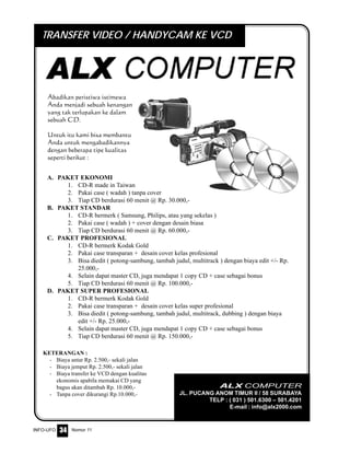 Nomor 11INFO-UFO 34
Abadikan peristiwa istimewa
Anda menjadi sebuah kenangan
yang tak terlupakan ke dalam
sebuah CD.
Untuk itu kami bisa membantu
Anda untuk mengabadikannya
dengan beberapa tipe kualitas
seperti berikut :
ALX COMPUTER
JL. PUCANG ANOM TIMUR II / 58 SURABAYA
TELP : ( 031 ) 501.6300 – 501.4201
E-mail : info@alx2000.com
KETERANGAN :
- Biaya antar Rp. 2.500,- sekali jalan
- Biaya jemput Rp. 2.500,- sekali jalan
- Biaya transfer ke VCD dengan kualitas
ekonomis apabila memakai CD yang
bagus akan ditambah Rp. 10.000,-
- Tanpa cover dikurangi Rp.10.000,-
A. PAKET EKONOMI
1. CD-R made in Taiwan
2. Pakai case ( wadah ) tanpa cover
3. Tiap CD berdurasi 60 menit @ Rp. 30.000,-
B. PAKET STANDAR
1. CD-R bermerk ( Samsung, Philips, atau yang sekelas )
2. Pakai case ( wadah ) + cover dengan desain biasa
3. Tiap CD berdurasi 60 menit @ Rp. 60.000,-
C. PAKET PROFESIONAL
1. CD-R bermerk Kodak Gold
2. Pakai case transparan + desain cover kelas profesional
3. Bisa diedit ( potong-sambung, tambah judul, multitrack ) dengan biaya edit +/- Rp.
25.000,-
4. Selain dapat master CD, juga mendapat 1 copy CD + case sebagai bonus
5. Tiap CD berdurasi 60 menit @ Rp. 100.000,-
D. PAKET SUPER PROFESIONAL
1. CD-R bermerk Kodak Gold
2. Pakai case transparan + desain cover kelas super profesional
3. Bisa diedit ( potong-sambung, tambah judul, multitrack, dubbing ) dengan biaya
edit +/- Rp. 25.000,-
4. Selain dapat master CD, juga mendapat 1 copy CD + case sebagai bonus
5. Tiap CD berdurasi 60 menit @ Rp. 150.000,-
TRANSFER VIDEO / HANDYCAM KE VCD
 