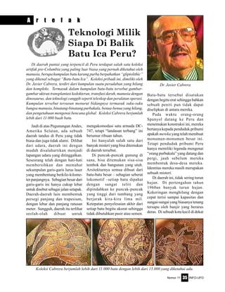 Nomor 11 INFO-UFO35
Di daerah pantai yang terpencil di Peru terdapat salah satu koleksi
artifak pre-Columbia yang paling luar biasa yang pernah diketahui oleh
manusia, berupa kumpulan batu karang purba berpahatkan “gliptolithic”
yang dikenal sebagai “Batu-batu Ica”. Koleksi pribadi ini, dimiliki oleh
Dr. Javier Cabrera, terdiri dari kumpulan suatu peradaban yang hilang
dan kompleks. Termasuk dalam kumpulan batu-batu tersebut gambar-
gambar ukiran transplantasi kedokteran, transfusi darah, manusia dengan
dinosaurus, dan teknologi canggih seperti teleskop dan peralatan operasi.
Kumpulan tersebut tersusun menurut bidangnya termasuk suku-suku
bangsa manusia, binatang-binatang purbakala, benua-benua yang hilang,
dan pengetahuan mengenai bencana global. Koleksi Cabrera berjumlah
lebih dari 11.000 buah batu.
mengakomodasi satu armada DC-
747, tetapi “landasan terbang” ini
berumur ribuan tahun.
Ini hanyalah salah satu dari
banyak misteri yang bisa ditemukan
di daerah tersebut.
Di puncak-puncak gunung di
sana, bisa ditemukan sisa-sisa
tembok dan bangunan yang utuh.
Arsitekturnya semua dibuat dari
batu-batu besar – sebagian seberat
lokomotif –setiap batu dipahat
dengan sangat teliti dan
dipindahkan ke puncak-puncak
yang tinggi dari tambang yang
berjarak kira-kira lima mil.
Ketepatan penyelesaian akhir dari
setiap batu begitu akurat sehingga
tidak dibutuhkan pasir atau semen.
Batu-batu tersebut disatukan
dengan begitu erat sehingga bahkan
sebuah peniti pun tidak dapat
diselipkan di antara mereka.
Pada waktu orang-orang
Spanyol datang ke Peru dan
menemukan konstruksi ini, mereka
bertanya kepada penduduk pribumi
apakah mereka yang telah membuat
monumen-monumen besar ini.
Tetapi penduduk pribumi Peru
hanya memiliki legenda mengenai
“orang purbakala” yang datang dan
pergi, jauh sebelum mereka
membentuk desa-desa mereka.
Identitas mereka masih merupakan
sebuah misteri.
Di daerah ini, tidak sering turun
hujan. Di pertengahan tahun
1960an banyak turun hujan.
Kekeringan menghilang dengan
cepat terisi sampai kapasitas dan
sungai-sungai yang biasanya tenang
tersapu oleh banjir yang berarus
deras. Di sebuah kota kecil di dekat
Jauh di atas Pegunungan Andes,
Amerika Selatan, ada sebuah
daerah tandus di Peru yang tidak
biasa dan juga tidak alami. Dilihat
dari udara, daerah ini dengan
mudah disalahartikan menjadi
lapangan udara yang ditinggalkan.
Seseorang telah dengan hati-hati
membersihkan dan memahat
sekumpulan garis-garis lurus laser
yang membentang berkilo-kilome-
ter panjangnya. Sebagian besar dari
garis-garis ini hanya cukup lebar
untuk disebut sebagai jalan setapak.
Daerah-daerah lain membentuk
persegi panjang dan trapesium,
dengan lebar dan panjang ratusan
meter. Sungguh, daerah itu terlihat
seolah-olah dibuat untuk
A r t e f a k
Teknologi Milik
Siapa Di Balik
Batu Ica Peru?
Dr. Javier Cabrera
Koleksi Cabrera berjumlah lebih dari 11.000 batu dengan lebih dari 15.000 yang diketahui ada.
 
