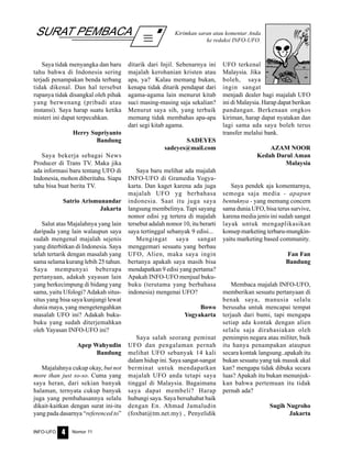 Nomor 11INFO-UFO 4
SURAT PEMBACA Kirimkan saran atau komentar Anda
ke redaksi INFO-UFO.
Saya tidak menyangka dan baru
tahu bahwa di Indonesia sering
terjadi penampakan benda terbang
tidak dikenal. Dan hal tersebut
rupanya tidak disangkal oleh pihak
yang berwenang (pribadi atau
instansi). Saya harap suatu ketika
misteri ini dapat terpecahkan.
Herry Supriyanto
Bandung
Saya bekerja sebagai News
Producer di Trans TV. Maka jika
ada informasi baru tentang UFO di
Indonesia, mohon diberitahu. Siapa
tahu bisa buat berita TV.
Satrio Arismunandar
Jakarta
Salut atas Majalahnya yang lain
daripada yang lain walaupun saya
sudah mengenal majalah sejenis
yang diterbitkan di Indonesia. Saya
telah tertarik dengan masalah yang
sama selama kurang lebih 25 tahun.
Saya mempunyai beberapa
pertanyaan, adakah yayasan lain
yang berkecimpung di bidang yang
sama, yaitu Ufologi? Adakah situs-
situs yang bisa saya kunjungi lewat
dunia maya, yang mengetengahkan
masalah UFO ini? Adakah buku-
buku yang sudah diterjemahkan
oleh Yayasan INFO-UFO ini?
Apep Wahyudin
Bandung
Majalahnya cukup okay, but not
more than just so-so. Cuma yang
saya heran, dari sekian banyak
halaman, ternyata cukup banyak
juga yang pembahasannya selalu
dikait-kaitkan dengan surat ini-itu
yang pada dasarnya “referenced to”
ditarik dari Injil. Sebenarnya ini
majalah kerohanian kristen atau
apa, ya? Kalau memang bukan,
kenapa tidak ditarik pendapat dari
agama-agama lain menurut kitab
suci masing-masing saja sekalian?
Menurut saya sih, yang terbaik
memang tidak membahas apa-apa
dari segi kitab agama.
SADEYES
sadeyes@mail.com
Saya baru melihat ada majalah
INFO-UFO di Gramedia Yogya-
karta. Dan kaget karena ada juga
majalah UFO yg berbahasa
indonesia. Saat itu juga saya
langsung membelinya. Tapi sayang
nomor edisi yg tertera di majalah
tersebut adalah nomor 10, itu berarti
saya tertinggal sebanyak 9 edisi...
Mengingat saya sangat
menggemari sesuatu yang berbau
UFO, Alien, maka saya ingin
bertanya apakah saya masih bisa
mendapatkan 9 edisi yang pertama?
Apakah INFO-UFO menjual buku-
buku (terutama yang berbahasa
indonesia) mengenai UFO?
Bowo
Yogyakarta
Saya salah seorang peminat
UFO dan pengalaman pernah
melihat UFO sebanyak 14 kali
dalam hidup ini. Saya sangat-sangat
berminat untuk mendapatkan
majalah UFO anda tetapi saya
tinggal di Malaysia. Bagaimana
saya dapat membeli? Harap
hubungi saya. Saya bersahabat baik
dengan En. Ahmad Jamaludin
(foxbat@tm.net.my) , Penyelidik
UFO terkenal
Malaysia. Jika
boleh, saya
ingin sangat
menjadi dealer bagi majalah UFO
ini di Malaysia. Harap dapat berikan
pandangan. Berkenaan ongkos
kiriman, harap dapat nyatakan dan
lagi sama ada saya boleh terus
transfer melalui bank.
AZAM NOOR
Kedah Darul Aman
Malaysia
Saya pendek aja komentarnya,
semoga saja media - apapun
bentuknya - yang memang concern
sama dunia UFO, bisa terus survive,
karena media jenis ini sudah sangat
layak untuk mengaplikasikan
konsep marketing terbaru-mungkin-
yaitu marketing based community.
Fan Fan
Bandung
Membaca majalah INFO-UFO,
memberikan sesuatu pertanyaan di
benak saya, manusia selalu
berusaha untuk mencapai tempat
terjauh dari bumi, tapi mengapa
setiap ada kontak dengan alien
selalu saja dirahasiakan oleh
pemimpin negara atau militer, baik
itu hanya penampakan ataupun
secara kontak langsung..apakah itu
bukan sesuatu yang tak masuk akal
kan? mengapa tidak dibuka secara
luas? Apakah itu bukan menunjuk-
kan bahwa pertemuan itu tidak
pernah ada?
Sugih Nugroho
Jakarta
 