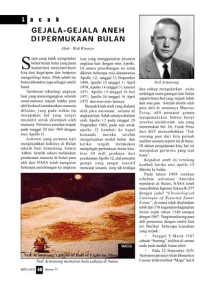 Nomor 11INFO-UFO 40
S
iapa yang tidak mengetahui
bulan benda bulat yang pada
malam hari menyinari bumi
kita dari kegelapan dan berputar
mengelilingi bumi. Oleh sebab itu
bulan dikatakan juga sebagai satelit
bumi.
Terobosan teknologi angkasa
luar yang mencengangkan seluruh
umat manusia terjadi ketika para
ahli berhasil mendaratkan manusia
dibulan, yang pada waktu itu
merupakan hal yang sangat
mustahil untuk ditempuh oleh
manusia. Peristiwa tersebut terjadi
pada tanggal 20 Juli 1969 dengan
misi Apollo 11.
Astronot yang pertama kali
menginjakkan kakinya di Bulan
adalah Neil Armstrong, Edwin
Aldrin. Setelah sukses melakukan
pendaratan manusia di bulan para
ahli dari NASA telah mengirim
beberapa penerbangan ke angkasa
GEJALA-GEJALA ANEH
DIPERMUKAAN BULAN
luar yang menggunakan pesawat
angkasa luar dengan misi Apollo.
Di antara penerbangan ini telah
dikirim beberapa misi diantaranya
Apollo 12, tanggal 15, Nopember
1969, Apollo 13 tanggal 11 April
1970, Apollo 14 tanggal 31 Januari
1971, Apollo 15 tanggal 26 Juli
1971, Apollo 16 tanggal 16 April
1972 dan misi-misi lainnya.
Banyak kisah aneh yang dialami
oleh para astronaut selama di
angkasa luar. Salah satunya dialami
oleh Apollo 12 pada tanggal 20
Nopember 1969, pada saat awak
apollo 12 kembali ke kapal
komando mereka setelah
mengeluarkan modul bulan dan
ketika tengah melakukan
menjelajah permukaan bulan kira-
kira 40 mill jaraknya dari
pendaratan Apollo 12, alat pencatat
gempa yang sangat sensitif
mencatat sesuatu yang tak terduga
dan cukup mengejutkan yaitu
terdengar suara gaungan dari bulan
seperti bunyi bel yang terjadi lebih
dari satu jam. Setelah diteliti oleh
para ahli di antaranya Maurice
Eving, ahli pencatat gempa
mengemukakan bahwa bunyi
tersebut seolah-olah ada yang
menemukan bel. Dr. Frank Press
dari MIT menambahkan ”Tak
seorang pun dari kita pernah
melihat sesuatu seperti ini di bumi.
Di dalam pengalaman kita, hal ini
merupakan peristiwa yang luar
biasa”.
Kejadian aneh ini terulang
kembali ketika misi apollo 13
dikirim ke bulan.
Pada tahun 1968 setahun
sebelum astronaut Amerika
mendarat di Bulan, NASA telah
menerbitkan laporan Teknis R-277
dengan judul “Chronological
Cataloque of Reported Lunar
Events”, di mana telah disebutkan
lebih dari 570 keganjilan-keganjilan
bulan sejak tahun 1540 sampai
dengan 1967. Yang mendorong para
ahli penasaran dengan satelit kita
ini. Berikut beberapa keanehan
yang terjadi :
· Tanggal 5 Maret 1587
sebuah “bintang” terlihat di antara
noda pada tanduk bulan sabit.
· Pada 12 Nopember 1671
Astronom perancis Gian Domenico
Cassini telah melihat “Mega” kecil
L a c a k
Neil Armstrong
Neil Armstrong memotret bola cahaya di bulan.
Oleh : Widi Winaryo
 