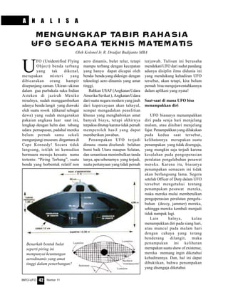 Nomor 11INFO-UFO 42
U
FO (Unidentified Flying
Object) benda terbang
yang tak dikenal,
merupakan misteri yang
dibicarakan orang hampir
disepanjang zaman. Ukiran- ukiran
dalam gua purbakala suku Indian
Asteken di jazirah Mexiko
misalnya, sudah menggambarkan
adanya benda langit yang diawaki
oleh suatu sosok (dikenal sebagai
dewa) yang sudah mengenakan
pakaian angkasa luar saat ini,
lengkap dengan helm dan tabung
udara pernapasan, padahal mereka
belum pernah sama sekali
mengunjungi museum dirgantara di
Cape Kennedy! Secara tidak
langsung, istilah ini kemudian
bermuara menuju kesuatu nama
tertentu: “Piring Terbang”, suatu
benda yang berbentuk relatif non
aero dinamis, bulat telur, tetapi
mampu terbang dengan kecepatan
yang hanya dapat dicapai oleh
benda- benda yang didesign dengan
teknologi aero dinamis yang amat
tinggi.
Bahkan USAF (Angkatan Udara
Amerika Serikat ), Angkatan Udara
dari suatu negara modern yang jauh
dari kepercayaan akan tahayul,
sempat mengadakan penelitian
khusus yang menghabiskan amat
banyak biaya, tetapi akhirnya
terpaksa ditutup karena tidak pernah
memperoleh hasil yang dapat
memberikan jawaban.
Penampakan UFO terjadi
dimana -mana diseluruh belahan
bumi baik Utara maupun Selatan,
dan senantiasa menimbulkan tanda
tanya, apa sebenarnya yang terjadi,
suatu pertanyaan yang tidak pernah
terjawab. Tulisan ini berusaha
mendekati UFO dari sudut pandang
adanya disiplin ilmu didunia ini
yang mendukung kehadiran UFO
tersebut, akan tetapi, kita belum
pernah bisa mengejawentahkannya
dalam aplikasi yang nyata!
Saat-saat di mana UFO bisa
menampakkan diri
UFO biasanya menampakkan
diri pada senja hari menjelang
malam, atau dinihari menjelang
fajar. Penampakkan yang dilakukan
pada kedua saat tersebut,
kelihatannya merupakan suatu
penampakan yang tidak disengaja,
yang mungkin saja terjadi karena
kesalahan pada pengoperasian
peralatan pengelabuhan pesawat
mereka. Karena itu, biasanya
penampakan semacam ini tidak
akan berlangsung lama. Segera
setelah Officer of Duty dalam UFO
tersebut mengetahui tentang
penampakan pesawat mereka,
maka mereka mulai membetulkan
pengoperasian peralatan pengela-
buhan (decoy, jammer) mereka,
sehingga mereka kembali menjadi
tidak nampak lagi.
Lain halnya, kalau
menampakkan diri pada siang hari,
atau muncul pada malam hari
dengan cahaya yang terang
benderang dilangit, maka
penampakan ini kelihatan
merupakan suatu show of existense,
mereka memang ingin diketahui
kehadirannya. Dan, hal ini dapat
dibuktikan, bahwa penampakan
yang disengaja diketahui
MENGUNGKAP TABIR RAHASIA
UFO SECARA TEKNIS MATEMATIS
Oleh Kolonel Ir. R. Dradjat Budijanto MBA
Benarkah bentuk bulat
seperti piring ini
mempunyai keuntungan
aerodinamis yang amat
tinggi dalam penerbangan?
A N A L I S A
 