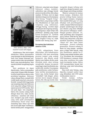 Nomor 11 INFO-UFO43
kehadirannya. Dan, hal ini dapat
dibuktikan, bahwa penampakan
yang disengaja ini akan berlangsung
lama, bisa sampai beberapa jam,
sampai timbul reaksi dari penduduk
Bumi yang menyaksikannya, baru
mereka kembali menghilang begitu
saja.
Dari gambaran ini dapat
diperkirakan, bahwa penampakan
yang terjadi dengan tidak disengaja
tersebut terjadi karena adanya suatu
perubahan kepadatan frekwensi
cahaya dilangit Bumi, menjadi lebih
rendah (pada senja hari), atau justru
berubah menjadi lebih tinggi (pada
saat menjelang fajar) dari frekwensi
awal yang diset sebagai frekwensi
operasi pesawat UFO mereka. Dari
sini pula dapat kita simpulkan,
bahwa bila mereka sedang hadir
dilangit dunia kita, maka mereka
sebenarnya senantiasa ada setiap
saat, mungkin juga pada tempat
yang sama pada penampakan
sebelumnya disaat senja atau
menjelang fajar, hanya saja mata
kita secara optik dapat melihatnya,
karena mereka justru menggunakan
frekwensi yang tepat sama dengan
frekwensi cahaya matahari,
sedemikian rupa sehingga bentuk
pesawat mereka terbias oleh cahaya
matahari. Di Bumi, teori ini dapat
dijelaskan dengan teori kemampuan
mata burung “Tengkek Urang”
(King Fisher), yang mampu melihat
ikan dikedalaman air tepat pada
tempatnya yang sebenarnya,
sehingga burung tersebut dapat
menghujam dan langsung menang-
kap mangsanya, tanpa tertipu oleh
pembiasan pandang yang terjadi
karena kerapatan air berbeda
dengan kerapatan udara! Kemam-
puan Tengkek Urang ini, tidak
dimiliki oleh burung yang lain!
Kecepatan dan kehebatan
manuver UFO.
UFO, sebagaimana biasa
diberitakan, bila kehadirannya
terdeteksi oleh para penerbang
pesawat tempur yang sedang
berpatroli, dan dikejar untuk
dipotret atau bahkan dicoba untuk
ditembak jatuh, akan terbang
menghindar dengan kecepatan
yang tinggi, tetapi membiarkan atau
seolah-olah memberi kesempatan
pada pemburunya untuk berlama-
lama melihat penampakannya,
hanya saja, ketika hampir akan
“tertembak”, baik dengan peluru
meriam mesin maupun dengan
kamera, tiba -tiba saja mereka akan
mengelak dengan terbang naik
tegak lurus, dengan kecepatan yang
sama dengan saat terbang mendatar.
Manuver semacam ini rasanya
belum mampu dilakukan oleh
pesawat terbang buatan manusia
dari negara manapun, mengingat
baik masalah beban gaya “g” yang
dihadapi oleh penerbangannya
sendiri, maupun beban kemampuan
propulsi /pendorongan dan design
aero dinamis yang harus dihadapi
oleh pesawat terbangnya sendiri.
Dengan gerakan semacam itu,
maka penerbang akan mengalami
gaya g sebesar lebih dari 8g, dalam
waktu yang cukup lama, yang akan
membuat penerbang mengalami
“black out” dan sama sekali
kehilangan kontrol terhadap
pesawatnya. Pesawat terbang di
Bumi ini yang mampu menahan
gaya g tinggi tidak banyak, salah
satu diantaranya adalah Su-27
Flanker yang mampu bertahan pada
10 g! Kecepatan dan kemampuan
UFO bermanuver semacam inilah
yang akan membawa kita pada
suatu kesimpulan kedua, bahwa
UFO memang bukan berasal dari
teknologi yang telah berkembang
didunia kita!
Daya tarik antar bintang, yang
diperiksa menjadi sumber daya
yang dibutuhkan oleh UFO untuk
melaksanakan manuver.
Untuk mampu terbang
bermanuver yang telah diuraikan
1932, St.Paris, Ohio. UFO
terpotret secara tak sengaja.
UFO dipotret di Balcarce, Argentina, 19 Juli 1974.
 