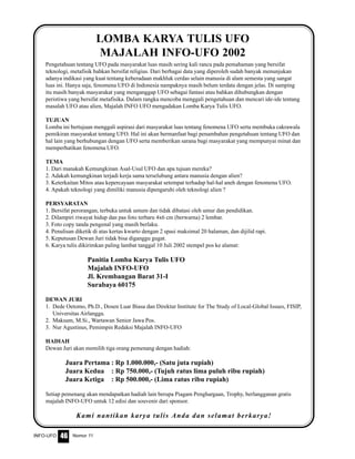 Nomor 11INFO-UFO 46
Pengetahuan tentang UFO pada masyarakat luas masih sering kali rancu pada pemahaman yang bersifat
teknologi, metafisik bahkan bersifat religius. Dari berbagai data yang diperoleh sudah banyak menunjukan
adanya indikasi yang kuat tentang keberadaan makhluk cerdas selain manusia di alam semesta yang sangat
luas ini. Hanya saja, fenomena UFO di Indonesia nampaknya masih belum terdata dengan jelas. Di samping
itu masih banyak masyarakat yang menganggap UFO sebagai fantasi atau bahkan dihubungkan dengan
peristiwa yang bersifat metafisika. Dalam rangka mencoba menggali pengetahuan dan mencari ide-ide tentang
masalah UFO atau alien, Majalah INFO UFO mengadakan Lomba Karya Tulis UFO.
TUJUAN
Lomba ini bertujuan menggali aspirasi dari masyarakat luas tentang fenomena UFO serta membuka cakrawala
pemikiran masyarakat tentang UFO. Hal ini akan bermanfaat bagi penambahan pengetahuan tentang UFO dan
hal lain yang berhubungan dengan UFO serta memberikan sarana bagi masyarakat yang mempunyai minat dan
memperhatikan fenomena UFO.
TEMA
1. Dari manakah Kemungkinan Asal-Usul UFO dan apa tujuan mereka?
2. Adakah kemungkinan terjadi kerja sama terselubung antara manusia dengan alien?
3. Keterkaitan Mitos atau kepercayaan masyarakat setempat terhadap hal-hal aneh dengan fenomena UFO.
4. Apakah teknologi yang dimiliki manusia dipengaruhi oleh teknologi alien ?
PERSYARATAN
1. Bersifat perorangan, terbuka untuk umum dan tidak dibatasi oleh umur dan pendidikan.
2. Dilampiri riwayat hidup dan pas foto terbaru 4x6 cm (berwarna) 2 lembar.
3. Foto copy tanda pengenal yang masih berlaku.
4. Penulisan diketik di atas kertas kwarto dengan 2 spasi maksimal 20 halaman, dan dijilid rapi.
5. Keputusan Dewan Juri tidak bisa diganggu gugat.
6. Karya tulis dikirimkan paling lambat tanggal 10 Juli 2002 stempel pos ke alamat:
Panitia Lomba Karya Tulis UFO
Majalah INFO-UFO
Jl. Krembangan Barat 31-I
Surabaya 60175
DEWAN JURI
1. Dede Oetomo, Ph.D., Dosen Luar Biasa dan Direktur Institute for The Study of Local-Global Issues, FISIP,
Universitas Airlangga.
2. Maksum, M.Si., Wartawan Senior Jawa Pos.
3. Nur Agustinus, Pemimpin Redaksi Majalah INFO-UFO
HADIAH
Dewan Juri akan memilih tiga orang pemenang dengan hadiah:
Juara Pertama : Rp 1.000.000,- (Satu juta rupiah)
Juara Kedua : Rp 750.000,- (Tujuh ratus lima puluh ribu rupiah)
Juara Ketiga : Rp 500.000,- (Lima ratus ribu rupiah)
Setiap pemenang akan mendapatkan hadiah lain berupa Piagam Penghargaan, Trophy, berlangganan gratis
majalah INFO-UFO untuk 12 edisi dan souvenir dari sponsor.
Kami nantikan karya tulis Anda dan selamat berkarya!
LOMBA KARYA TULIS UFO
MAJALAH INFO-UFO 2002
 