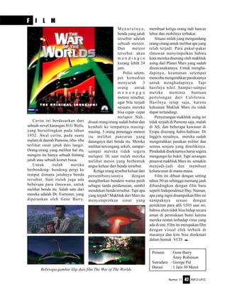 Nomor 11 INFO-UFO47
F I L M
Cerita ini berdasarkan dari
sebuah novel karangan H.G Wells,
yang bersettingkan pada tahun
1952. Awal cerita, pada suatu
malam di daerah Pamona, tiba- tiba
terlihat sinar jatuh dari langit.
Orang-orang yang melihat hal itu,
mengira itu hanya sebuah bintang
jatuh atau sebuah komet biasa.
Untuk itulah mereka
berbondong- bondong pergi ke
tempat dimana jatuhnya benda
tersebut. Saat itulah juga ada
beberapa para ilmuwan, untuk
melihat benda itu. Salah satu dari
mereka adalah Dr. Forrester, yang
diperankan oleh Gene Barry.
M e n u r u t n y a ,
benda yang jatuh
tersebut adalah
sebuah meteor.
Dan meteor
tersebut akan
m e n d i n g i n
kurang lebih 24
jam.
Polisi setem-
pat kemudian
menyuruh 3
orang untuk
m e n u n g g u
meteor tersebut,
agar bila terjadi
sesuatu mereka
bisa cepat- cepat
melapor. Nah..
disaat orang orang sudah bubar dan
kembali ke tempatnya masing-
masing. 3 orang penunggu meteor
itu melihat pancaran yang
datangnya dari benda itu. Mereka
melihat tercengang sekali, sampai-
sampai mereka tidak segera
melapor. Di saat itulah mereka
melihat mesin yang berbentuk
angsa keluar dari benda tersebut.
Ketiga orang tersebut keluar dari
persembunyiannya dengan
mengibarkan bendera warna putih
sebagai tanda perdamaian, sambil
mendekati benda tersebut. Tapi apa
yang terjadi? Makhluk dari Mars itu
menyemprotkan sinar yang
Pemain : Gene Barry
Anny Robinson
Sutradara : George Pal
Durasi : 1 Jam 30 Menit
membuat ketiga orang tadi hancur
lebur dan mobilnya terbakar.
Situasi inilah yang mengundang
orang-orang untuk melihat apa yang
telah terjadi. Para pakar-pakar
ilmuwan menyimpulkan bahwa
kota mereka diserang oleh makhluk
asing dari Planet Mars yang sudah
direncanakannya. Untuk mengha-
dapinya, keamanan setempat
mencoba mengerahkan pasukannya
untuk menghadapinya. Tapi
hasilnya nihil. Sampai-sampai
mereka meminta bantuan
pertolongan dari California.
Hasilnya tetap saja, karena
kekuatan Makluk Mars itu tidak
dapat tertandingi.
Penyerangan makhluk asing ini
tidak terjadi di Pamona saja, malah
di AS, dan beberapa kawasan di
Eropa diserang habis-habisan. Di
Inggris misalnya, mereka sudah
mengerahkan pasukan militer dan
semua senjata yang dimilikinya.
Penduduk disekitarnya harus segera
mengungsi ke bukit. Tapi serangan
pesawat makhluk Mars itu semakin
menjadi-jadi dan membuat
kehancuran di mana-mana.
Film ini dibuat dengan setting
tahun 50-an sehingga memang jauh
dibandingkan dengan film baru
seperti Independence Day. Namun,
apa yang ingin disampaikan film ini
nampaknya sesuai dengan
pemikiran para ahli UFO saat ini,
bahwa alien tidak bisa hidup secara
aman di permukaan bumi karena
mereka rentan terhadap virus yang
ada di sini. Film ini merupakan film
dengan visual efek terbaik di
masanya dan kini bisa dinikmati
dalam bentuk VCD. e
Beberapa gambar klip dari film The War of The Worlds
 