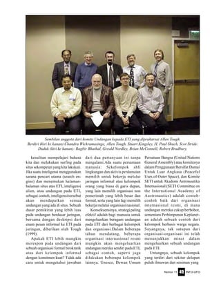 Nomor 11 INFO-UFO49
kesulitan mempelajari bahasa
kita dan melakukan surfing pada
situs sekompeten yang kita lakukan.
Jika suatu inteligensi menggunakan
sarana pencari utama (search en-
gine) dan menemukan halaman-
halaman situs atas ETI, inteligensi
alien, atau undangan pada ETI,
sebagai contoh, inteligensi tersebut
akan mendapatkan semua
undangan yang ada di situs. Sebuah
dasar pemikiran yang lebih luas
pada undangan berdasar jaringan,
bersama dengan deskripsi dari
enam pesan informal ke ETI pada
jaringan, diberikan oleh Tough
(1999).
Apakah ETI lebih mungkin
merespon pada undangan dari
sebuah organisasi formal birokratik
atau dari kelompok informal
dengan komitmen kuat? Tidak ada
cara untuk mengetahui jawaban
dari dua pertanyaan ini tanpa
mengalami.Ada suatu persamaan
manusia: Sekelompok ahli
lingkungan dan aktivis perdamaian
memilih untuk bekerja melalui
jaringan informal atau kelompok
orang yang biasa di garis depan,
yang lain memilih organisasi non
pemerintah yang lebih besar dan
formal, serta yang lain lagi memilih
bekerja melalui organisasi nasional.
Konsekuensinya, strategi paling
efektif adalah bagi manusia untuk
mengeluarkan beragam undangan
pada ETI dari berbagai kelompok
dan organisasi.Dalam beberapa
tahun mendatang, beberapa
organisasi internasional resmi
mungkin akan mengeluarkan
undangan mereka sendiri pada ETI,
sebagai contoh, seperti juga
dilakukan beberapa kelompok
lainnya. Unesco, Dewan Umum
Persatuan Bangsa (United Nations
General Assembly) atau komitenya
dalam Penggunaan Bersifat Damai
Untuk Luar Angkasa (Peaceful
Uses of Outer Space), dan Komite
SETI untuk Akademi Astronautika
Internasional (SETI Committee on
the International Academy of
Austronautics) adalah contoh-
contoh baik dari organisasi
internasional resmi, di mana
undangan mereka cukup berbobot,
sementara Perhimpunan Keplanet-
an adalah sebuah contoh dari
kelompok berbasis warga negara.
Sayangnya, tak satupun dari
organisasi-organisasi ini telah
menunjukkan minat dalam
mengeluarkan sebuah undangan
pada ETI.
Untungnya, sebuah kelompok
yang terdiri dari sekitar delapan
puluh ilmuwan dan seniman yang
Sembilan anggota dari komite Undangan kepada ETI yang diprakarsai Allen Tough.
Berdiri (kiri ke kanan) Chandra Wickramasinge, Allen Tough, Stuart Kingsley, H. Paul Shuch, Scot Stride.
Duduk (kiri ke kanan): Ragbir Bhathal, Gerald Nordley, Brian McConnell, Robert Bradbury.
 