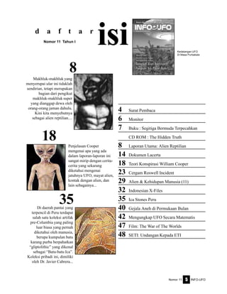 Nomor 11 INFO-UFO5
4 Surat Pembaca
6 Monitor
7 Buku : Segitiga Bermuda Terpecahkan
CD ROM : The Hidden Truth
8 Laporan Utama: Alien Reptilian
14 Dokumen Lacerta
18 Teori Konspirasi William Cooper
23 Cergam Roswell Incident
29 Alien & Kehidupan Manusia (11)
32 Indonesian X-Files
35 Ica Stones Peru
40 Gejala Aneh di Permukaan Bulan
42 Mengungkap UFO Secara Matematis
47 Film: The War of The Worlds
48 SETI: Undangan Kepada ETI
d a f t a r
isiNomor 11 Tahun I
35
18
Kedatangan UFO
Di Masa Purbakala
8
Makhluk-makhluk yang
menyerupai ular ini tidaklah
sendirian, tetapi merupakan
bagian dari pengikut
makhluk-makhluk super
yang dianggap dewa oleh
orang-orang jaman dahulu.
Kini kita menyebutnya
sebagai alien reptilian....
Penjelasan Cooper
mengenai apa yang ada
dalam laporan-laporan ini
sangat mirip dengan cerita-
cerita yang sekarang
diketahui mengenai
jatuhnya UFO, mayat alien,
kontak dengan alien, dan
lain sebagainya...
Di daerah pantai yang
terpencil di Peru terdapat
salah satu koleksi artifak
pre-Columbia yang paling
luar biasa yang pernah
diketahui oleh manusia,
berupa kumpulan batu
karang purba berpahatkan
“gliptolithic” yang dikenal
sebagai “Batu-batu Ica”.
Koleksi pribadi ini, dimiliki
oleh Dr. Javier Cabrera...
 