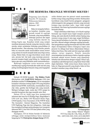 Nomor 11 INFO-UFO7
C D R O M
B u k u
THE BERMUDA TRIANGLE MYSTERY SOLVED !
Pengarang: Larry Kusche
Penerbit: PT. Gramedia
Widiasarana Indonesia
Jakarta, 2002.
Halaman: 343
selalu dialami para tim pencari untuk menemukan
korban orang-orang yang hilang tersebut. Kebanyakan
kecelakaan yang terjadi karena gangguan- gangguan
elektromagnetis dan gangguan tertentu yang merusak
kompas juga meredam radio. Agar tidak terjadi
kecelakaan lalu lintas lagi kemudian kawasan segitiga
bermuda ditutup.
Tetapi sebetulnya tidak hanya di wilayah segitiga
bermuda saja terjadi kasus kapal maupun pesawat
hilang, ada suatu daerah di sebelah selatan Jepang yang
menurut orang-orang di sana juga sangat berbahaya.
Nama daerah berbahaya itu laut iblis. Tapi tampaknya
laut iblis, dikenal sebagai imbangan segitiga bermuda,.
Dari pengetahuan segitiga bermuda dan laut iblis itulah
dapat disimpulakan bahwa hilangnya kapal atau
pesawat itu diduga kuat hanya dikarenakan bahaya-
bahaya laut biasa. Dan salah satu hal yang logis adalah
adanya variasi magnetis. Penulis mencoba
menyampaikan keyakinannya bahwa legenda segitiga
bermuda adalah misteri buatan yang dipanjang-
lebarkan dan dilestarikan dengan sengaja. Hanya saja,
nampaknya ada beberapa kasus yang benar-benar tidak
dapat dijelaskan. Tidak semua kasus diulas tuntas di
buku ini. Bagi para peneliti yang skeptis, buku ini bisa
memberi masukan yang cukup berarti. e
Buku ini mengulas bebera-
pa kejadian- kejadian yang
pernah terjadi di segitiga
bermuda, yang menyebabkan
beberapa pesawat dan kapal
yang melintas daerah itu
hilang begitu saja. Kejadian inilah yang sempat
membuat penasaran banyak orang dan menyita waktu
mereka untuk melakukan beberapa penyelidikan di
daerah tersebut. Dan sekarang, Larry Kusche, penulis
buku ini mencoba untuk memecahkan semua misteri
yang selama ini masih menjadi tanda tanya bagi semua
orang. Dalam buku ini juga diceritakan secara detail
satu- persatu hal- hal aneh yang menimpa pesawat-
pesawat maupun kapal yang hilang itu. Sampai pada
upaya apa saja yang dilakukan untuk menemukannya.
Beberapa rangkaian cerita misterius selalu
membayangi segitiga bermuda dan salah satu hal yang
paling membingungkan banyak orang yaitu kegagalan
Sebuah CD ROM berjudul The Hidden Truth
dikeluarkan oleh SAdENESS Software (UK) dan
diedarkan melalui V J Enterprises. CD ini merupakan
kompilasi informasi tentang topik UFO yang disajikan
dalam format HTML multimedia, menampilkan suara,
clip video, gambar dan berbagai teks yang menarik.
Meliputi berbagai topik, mulai dari UFO sampai ke
masalah konspirasi dan juga masalah sains fiksi.
Dalam CD ini Anda juga bisa memperoleh
informasi dari situs Sci-Fi Prodigy Page, DragonBane’s
UFO web site, Malta UFO Research Home Page,
UFOClopedia, Close Encounters of the WWW Kind,
The Anomalist - Internet Magazine, The Australian
UFO Sightings Page dan lain sebagainya. Anda juga
bisa mengikuti berbagai perkembangan teori mengenai
dokumen MJ12, foto-foto UFO dari pihak militer yang
dianggap otentik.
Sayangnya, CD ini belum beredar di Indonesia
sehingga untuk memperolehnya harus memesan
langsung ke V J Enterprises dengan harga $39.95.
VJ Enterprises
Attn: Joshua “Illinois” Shapiro
9737 Fox Glen Dr. #1K, Niles, IL 60714
TEL : (847) 824-1822, FAX: (413) 604-9059
rjoshua@sprintmail.com
 