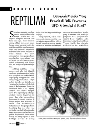 Nomor 11INFO-UFO 8
S
epanjang manusia membuat
catatan mengenai keberada-
annya, selalu saja ada
legenda mengenai makhluk ular
besar atau naga. Mitos-mitos ini
mengisahkan mengenai suatu
bangsa misterius yang terdiri dari
makhluk-makhluk reptilia manusia
super yang turun dari langit untuk
berperan serta dalam penciptakan
umat manusia dan untuk
mengajarkan ilmu pengetahuan,
memberikan pengetahuan yang
terlarang, memberlakukan strata
sosial, berkembang biak dengan
kita, dan mengawasi perkembangan
kita.
Makhluk-makhluk yang
menyerupai ular ini tidaklah
sendirian, tetapi merupakan bagian
dari pengikut makhluk-makhluk
super yang dianggap dewa oleh
orang-orang jaman dahulu. Tetapi,
dalam kebudayaan-kebudayaan
yang tersebar luas dan berbeda-beda
seperti kebudayaan Sumeria,
Babilonia, India, Cina, Jepang,
Mexico, dan Amerika Tengah,
dewa-dewa reptilia dipuja sekaligus
ditakuti. Sampai dengan hari ini,
naga dan ular menandakan
keturunan dewa dan kerajaan di
banyak negara Asia, sementara di
Barat, ular melambangkan
kebijaksanaan dan pengetahuan.
Lambang dua ekor ular yang
melingkar membelit sebuah tongkat
(yang sebenarnya melambangkan
pohon pengetahuan dalam mitos
kuno), sekarang digunakan oleh
berbagai asosiasi di bidang
kedokteran atau pengobatan sebagai
logonya.
Yang menarik, cerita-cerita
mengenai makhuk reptilia yang
melakukan pengendalian pikiran
kepada manusia tertangkap sewaktu
melakukan prosedur medis kepada
mereka telah muncul dari peneliti
yang dilakukan oleh beberapa
penyelidik UFO yang terkenal,
seperti Budd Hopkins, John
Carpenter, Linda Moulton Howe,
Yvonne Smith, dan lain-lain.
Cerita-cerita ini, dikisahkan
L a p o r a n U t a m a
REPTILIAN
Benarkah Mereka Yang
Berada di Balik Fenomena
UFO Selama ini di Bumi?
Alien jenis reptilian, bersayap, ganas yang disebut sebagai Draco.
 