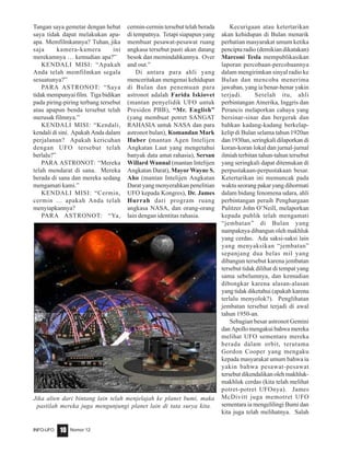Nomor 12INFO-UFO 10
Tangan saya gemetar dengan hebat
saya tidak dapat melakukan apa-
apa. Memfilmkannya? Tuhan, jika
saja kamera-kamera ini
merekamnya … kemudian apa?”
KENDALI MISI: “Apakah
Anda telah memfilmkan segala
sesuatunya?”
PARA ASTRONOT: “Saya
tidak mempunyai film. Tiga bidikan
pada piring-piring terbang tersebut
atau apapun benda tersebut telah
merusak filmnya.”
KENDALI MISI: “Kendali,
kendali di sini. Apakah Anda dalam
perjalanan? Apakah kericuhan
dengan UFO tersebut telah
berlalu?”
PARA ASTRONOT: “Mereka
telah mendarat di sana. Mereka
berada di sana dan mereka sedang
mengamati kami.”
KENDALI MISI: “Cermin,
cermin … apakah Anda telah
menyiapkannya?
PARA ASTRONOT: “Ya,
cermin-cermin tersebut telah berada
di tempatnya. Tetapi siapapun yang
membuat pesawat-pesawat ruang
angkasa tersebut pasti akan datang
besok dan memindahkannya. Over
and out.”
Di antara para ahli yang
menceritakan mengenai kehidupan
di Bulan dan penemuan para
astronot adalah Farida Iskiovet
(mantan penyelidik UFO untuk
Presiden PBB), “Mr. English”
(yang membuat potret SANGAT
RAHASIA untuk NASA dan para
astronot bulan), Komandan Mark
Huber (mantan Agen Intelijen
Angkatan Laut yang mengetahui
banyak data amat rahasia), Sersan
Willard Wannal (mantan Intelijen
Angkatan Darat), Mayor Wayne S.
Aho (mantan Intelijen Angkatan
Darat yang menyerahkan penelitian
UFO kepada Kongres), Dr. James
Hurrah dari program ruang
angkasa NASA, dan orang-orang
lain dengan identitas rahasia.
Kecurigaan atau ketertarikan
akan kehidupan di Bulan menarik
perhatian masyarakat umum ketika
pencipta radio (demikian dikatakan)
Marconi Tesla mempublikasikan
laporan percobaan-percobaannya
dalam mengirimkan sinyal radio ke
Bulan dan mencoba menerima
jawaban, yang ia benar-benar yakin
terjadi. Setelah itu, ahli
perbintangan Amerika, Inggris dan
Perancis melaporkan cahaya yang
bersinar-sinar dan bergerak dan
bahkan kadang-kadang berkelap-
kelip di Bulan selama tahun 1920an
dan 1930an, seringkali dilaporkan di
koran-koran lokal dan jurnal-jurnal
ilmiah terbitan tahun-tahun tersebut
yang seringkali dapat ditemukan di
perpustakaan-perpustakaan besar.
Ketertarikan ini memuncak pada
waktu seorang pakar yang dihormati
dalam bidang fenomena udara, ahli
perbintangan peraih Penghargaan
Pulitzer John O’Neill, melaporkan
kepada publik telah mengamati
“jembatan” di Bulan yang
nampaknya dibangun oleh makhluk
yang cerdas. Ada saksi-saksi lain
yang menyaksikan “jembatan”
sepanjang dua belas mil yang
dibangun tersebut karena jembatan
tersebut tidak dilihat di tempat yang
sama sebelumnya, dan kemudian
dibongkar karena alasan-alasan
yang tidak diketahui (apakah karena
terlalu menyolok?). Penglihatan
jembatan tersebut terjadi di awal
tahun 1950-an.
Sebagian besar astronot Gemini
danApollomengakuibahwamereka
melihat UFO sementara mereka
berada dalam orbit, terutama
Gordon Cooper yang mengaku
kepada masyarakat umum bahwa ia
yakin bahwa pesawat-pesawat
tersebut dikendalikan oleh makhluk-
makhluk cerdas (kita telah melihat
potret-potret UFOnya). James
McDivitt juga memotret UFO
sementara ia mengelilingi Bumi dan
kita juga telah melihatnya. Salah
Jika alien dari bintang lain telah menjelajah ke planet bumi, maka
pastilah mereka juga mengunjungi planet lain di tata surya kita.
 