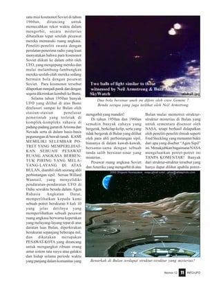 Nomor 12 INFO-UFO11
satu misi kosmonot Soviet di tahun
1960an, dirancang untuk
memecahkan rekor waktu dalam
mengorbit, secara misterius
dibatalkan tepat setelah pesawat
mereka memasuki ruang angkasa.
Peneliti-peneliti swasta dengan
peralatan penerima radio yang kuat
menyatakan bahwa para kosmonot
Soviet diikuti ke dalam orbit oleh
UFO, yang mengepung mereka dan
mulai melambung-lambungkan
mereka seolah-olah mereka sedang
bermain bola dengan pesawat
Soviet. Para kosmonot tersebut
dilaporkanmenjadipanikdandengan
segera dikirimkan kembali ke Bumi.
Selama tahun 1950an banyak
UFO yang dilihat di atas Bumi
ditelusuri sampai ke Bulan oleh
stasiun-stasiun penelusur
pemerintah yang terletak di
komplek-kompleks rahasia di
padang-padanggurundiArizonadan
Nevada serta di dalam basis-basis
pegunungan di bawah tanah. KAMI
MEMILIKI SELEMBAR PO-
TRET YANG MEMPERLIHAT-
KAN SEBUAH PESAWAT
RUANG ANGKASA BERBEN-
TUK PIRING YANG MELA-
YANG-LAYANG DI ATAS
BULAN, diambil oleh seorang ahli
perbintangan sipil. Sersan Willard
Wannail, yang menyelidiki
pendaratan-pendaratan UFO di
Oahu sewaktu berada dalam Agen
Rahasia Angkatan Darat,
memperlihatkan kepada kami
sebuah potret berukuran 8 kali 10
yang jelas detilnya yang
memperlihatkan sebuah pesawat
ruang angkasa berwarna keperakan
yang melayang-layang tepat di atas
daratan luas Bulan, diperkirakan
berukuran sepanjang beberapa mil,
dan dikatakan merupakan
PESAWAT-KOTA yang dirancang
untuk mengangkut ribuan orang
antar sistem tata surya atau galaksi
dan hidup selama periode waktu
yang panjang dalam komunitas yang
mengorbit yang mandiri!
Di tahun 1950an dan 1960an
semakin banyak cahaya yang
bergerak, berkelap-kelip, serta yang
tidak bergerak di Bulan yang dilihat
oleh para ahli perbintangan sipil,
biasanya di dalam kawah-kawah,
bersama-sama dengan sebuah
tanda salib bersinar-sinar yang
misterius.
Pesawat ruang angkasa Soviet
dan Amerika yang mengorbit di atas
Bulan mulai memotret struktur-
struktur misterius di Bulan yang
untuk sementara disensor oleh
NASA, tetapi berhasil didapatkan
oleh peneliti-peneliti ilmiah seperti
Fred Steckling yang menuntut bukti
dari apa yang disebut “Agen Sipil”
ini. Menakjubkan bagaimana NASA
mengeluarkan potret-potret ini
TANPA KOMENTAR! Banyak
dari struktur-struktur tersebut yang
hanya dapat dilihat apabila potret-
Dua bola bersinar aneh ini difoto oleh crew Gemini 7.
Benda serupa yang juga terlihat oleh Neil Armstrong.
Benarkah di Bulan terdapat struktur-struktur yang misterius?
 