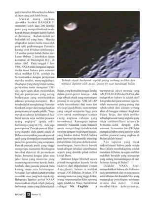 Nomor 12INFO-UFO 12
potret tersebut dibesarkan ke dalam
ukuran yang jauh lebih besar.
Pesawat ruang angkasa
Amerika Serikat RANGER II
memotret lebih dari 200 lembar
potret yang memperlihatkan kawah-
kawah bulan dengan kubah-kubah
di dalamnya. Kubah-kubah ini
bukanlah hal yang baru. Mereka
dilaporkan dalam media masa oleh
para ahli perbintangan Perancis
kurang lebih 48 tahun sebelumnya.
33 lembar potret kubah Bulan dari
Lunar Orbiter 2 diterbitkan tanpa
komentar, di Washington D.C., di
tahun 1967. Pada tanggal 1 Juni
1966, NASA telah mengakui kepada
media masa bahwa para astronot
telah melihat UFO, setelah itu
berkontradiksi dengan pernyataan
mereka sendiri, menyangkalnya.
(Siapapun yang menyimpan semua
pernyataan resmi mengenai UFO
dari agen-agen akan menemukan
banyak pernyataan yang saling
berlawanan yang membuktikan
adanya penutup-nutupan). Hal
tersebut tidak menghalangi Astronot
Gordon Cooper dari mengeluarkan
pernyataannya kepada publik, “Saya
meyakini adanya kehidupan di luar
bumi karena saya melihat pesawat
ruang angkasa” (pada orbit
Gemininya yang ke-16). Ada juga
potret-potret ‘Puncak-puncak Blair’
yang diambil oleh satelit-satelit di
Bulan menunjukkan puncak-puncak
aneh yang disimpulkan membentuk
pola-pola geometris yang sempurna.
Puncak-puncak putih yang tinggi
menyerupai monumen Washington
tersebut dipotret di permukaan
bulan, bersama dengan jalan atau
jalur lurus yang misterius yang
memotong menembus kawah, bukit,
lembah, dan puncak-puncak batu
karang tanpa satu belokanpun.
Sebagian dari kubah-kubah tersebut
memiliki sinar yang berkelap-kelip.
Beberapa lembar potret NASA
menunjukkan objek-objek panjang
berbentuk cerutu yang didaratkan di
Bulan,yangkemudiantinggallandas
dalam potret-potret lainnya. Ada
juga sebuah objek yang menyerupai
piramid di sisi gelap. SISI GELAP
selalu tersembunyi dari mata dan
teleskop kita di Bumi, suatu tempat
yang sangat sempurna bagi para
alien untuk membangun stasiun
ruang angkasa rahasia yang
tersembunyi. Kurangnya lapisan
atmosfer bukanlah suatu masalah
untuk mengelilingi kubah-kubah
tersebut dengan lingkungan buatan,
yang bahkan diakui NASA bahwa
parailmuwankitamemilikiteknologi
(tetapi tidak milyaran dollar) untuk
membangun, basis-basis bawah
tanah dengan sirkulasi udara buatan
seperti yang dimiliki pihak militer
kita di Bumi.
Astronot Edgar Mitchell secara
pribadi mengatakan kepada Farida
Iskiovet, dari Departemen Urusan
Antarplanet, bahwa ia melihat
sebuah UFO di Bulan. Di tahun 1978
seorang misterius yang tinggi, kekar,
orang berpenampilan khas seorang
agen pindah ke Maui, beridentitas
sebagai Mr. English. Ia
mempunyai akses menuju yang
AMAT RAHASIAdari NASA, dan
melaporkan bahwa ia adalah staff
fotografer dari para astronot Apollo,
telah memotret puing-puing dan
tubuh-tubuh dari cakram terbang
alien di hanggar rahasia Angkatan
Udara Texas, dan telah melihat
sebuah pesawat ruang angkasa yang
tidak teridentifikasi selama ia
bersama-sama dengan para
astronot. Ia menukar data UFO dan
mengakui bahwa para astronot telah
melihat pesawat ruang angkasa di
Bulan adalah benar!
Ada laporan yang tidak
terkonfirmasi bahwa pada waktu
Buzz Aldrin membuka pintu setelah
mendarat di Bulan, ia segera melihat
makhluk beradab yang transparan
yang sedang memandangnya di luar.
Selamat datang di Bulan?
Direktur NASA Kraft
menambahkan bahwa ada frekuensi
radio pemerintah dan swasta rahasia
antara Bulan dan Kendali Misi yang
menangkap percakapan misterius
selama dua menit. Untuk
membuktikan kebenarannya,
Sebuah obyek berbentuk seperti piring terbang terlihat dan
berhasil dipotret oleh awak Apollo 16 saat mendekati bulan.
 