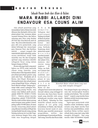Nomor 12 INFO-UFO15
L a p o r a n K h u s u s
Ada sebuah penelitian yang
menandakan bahwa Bulan kita telah
dikuasai dan dijelajahi oleh ras dari
planet-planet lain, terutama dalam
susunan bintang Orion, dan bahwa
sekarang para alien yang disebut
ZETAN dari Zeta Reticula aktif di
sana. Ras Zeta telah dianalisis oleh
para ahli jiwa pemerintah, yang
dalam beberapa hal, menyerupai
para ilmuwan Nazi, dan hasilnya
adalah … sangat canggih dan
materialistik dalam teknologi, jenius
secara intelektual, tetapi tidak
memiliki rasa iba dan keinginan
spiritual yang umumnya dimiliki
sebagaian besar orang dalam
bangsa-bangsa di Bumi.
Konon ada juga bukti yang pasti
bahwa ras ZETA telah menculik
ribuan orang Amerika, yang
kebanyakan telah digunakan dalam
percobaan-percobaan genetis yang
aneh oleh Nazi. Penduduk asli di
Bulan, dari Regil, Betelguese,
Bintang Bernard, dan sebuah planet
yang mengelilingi Sirius, sebagian
besar dikenal sebagai “bangsa grey”
tetapi tidak semua (sebagian biru,
orang-orang pirang Nordic, atau
oranye atau bahkan putih pucat),
adalah SEKUTU DARI 6 YANG
SUCI... ibukota planet mereka
dilaporkan adalah TYRANTOR.
Mereka telah terlibat dalam perang
antar kerajaan antar galaksi selama
paling sedikit 50.000 tahun, di mana
mereka menyerang planet-planet
yangdikuasaimusuhnyadiRegildan
memperbudak banyak orang, perang
bintang melawan ras Lyra dan Vega,
serta melawan bangsa Siria yang
tidak mau bergabung dengan
E N A M
S E K U T U .
Sebagian dari
p e p e r a n g a n
bintanginiterjadi
di Bumi di jaman
purbakala ketika
koloni dari
planet-planet
yang berbeda
berperang demi
planet kita untuk
m e n c o b a
merebut kendali.
Bangsa Pleiades
dari planet Erra,
manusia dari
stasiun ruang
angkasa di
Venus, ras Seth,
ras Centauri dan
m a k h l u k -
makhluk dari
k e d u a b e l a s
planet di tata
surya kita terlibat
d a l a m
peperangan di
Bumi ini dan
sebagian besar terusir dari planet ini
(kecuali rahasia yang tertinggal di
kota-kota dan basis-basis bawah
tanah yang dimiliki oleh semua
kebudayaan tersebut yang masih
ada di Bumi). Sekarang ras Zeta
memiliki sebuah stasiun ruang
angkasa di sisi gelap yang
tersembunyi di Bulan, dan banyak
kota-kota bawah tanah di sana.
Mereka juga memiliki pusat-pusat
pengetahuan, militer, dan
pertambangan di permukaan Bulan.
Jadi orang Amerika dan Rusia tidak
bisa dengan begitu saja terbang ke
sana dan menancapkan bendera
mereka serta berkata, “Hei, ini milik
kami!” (seperti yang mereka biasa
lakukan setelah menyerang negara-
negara lain di Bumi).
Agen-agen pemerintah telah
terpaksa untuk melakukan segala
sesuatu yang dapat mereka buat
teorinya atau putarbalikkan, untuk
membuat Bulan terlihat seperti
sebuah dunia yang mati yang tidak
mungkin ditinggali. Apa yang
mereka tidak beritahukan kepada
Sebuah Pesan Aneh dari Alien di Bulan:
M A R A R A B B I A L L A R D I D I N IM A R A R A B B I A L L A R D I D I N IM A R A R A B B I A L L A R D I D I N IM A R A R A B B I A L L A R D I D I N IM A R A R A B B I A L L A R D I D I N I
E N D AE N D AE N D AE N D AE N D AV O U R E S A C O U N S A L I MV O U R E S A C O U N S A L I MV O U R E S A C O U N S A L I MV O U R E S A C O U N S A L I MV O U R E S A C O U N S A L I M
Benarkah Bulan sebuah dunia yang mati
yang tidak mungkin ditinggali?
 
