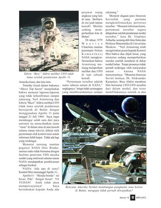 Nomor 12 INFO-UFO17
Amerika kuno, dan lain-lain.
Timothy Good dalam bukunya
“Above Top Secret” menjelaskan
bahwa menurut laporan-laporan
yang tidak terkonfirmasi sampai
sekarang, Neil Armstrong dan
Edwin “Buzz” Aldrin melihat UFO
tidak lama setelah pendaratan
bersejarah di Bulan dengan
menggunakan Apollo 11 pada
tanggal 21 Juli 1969. Saya ingat
mendengar salah satu dari para
astronot itu menyebutkan suatu
“sinar” di dalam atau di atas kawah
selama siaran televisi, diikuti oleh
permintaan oleh kontrol misi untuk
informasilebihlanjut. Tidakadalagi
yang terdengar.
Menurut seorang mantan
pegawai NASA Otto Binder,
stasiun radio tidak bernama dengan
fasilitas penerima VHS mereka
sendiri yang melewati saluran siaran
NASA mendapatkan pembicaraan
sebagai berikut:
NASA: Ada apa di sana?
KontrolMisimemanggilApollo11...
Apollo11: “Benda-benda” ini
besar, Pak! Sangat besar! YA
TUHAN! Anda tidak akan
mempercayainya! Saya
beritahukan kepada Anda ada
pesawat ruang
angkasa yang lain
di sana. Berbaris
di sisi jauh tepian
kawah! Mereka
sedang mem-
perhatikan kita di
Bulan!
Di tahun 1979
M a u r i c e
Chatelain, mantan
pemimpin Sistem
K o m u n i k a s i
NASA mengkon-
firmasikan bahwa
Armstrong me-
mang melaporkan
melihat dua UFO
di tepi sebuah
kawah.
“Pertemuan tersebut adalah
suatu rahasia umum di NASA,”
ungkapnya, “tetapi tidak seorangpun
yang membicarakannya sampai
sekarang.”
Menurut dugaan para ilmuwan
Sovietlah yang pertama
mengkonfirmasikan peristiwa
tersebut. “Menurut informasi kami,
pertemuan tersebut segera
dilaporkansetelahpendaratanmodul
tersebut,” kata Dr. Vladimir
Azhazha,seorangahliilmufisikadan
Profesor Matematika di Universitas
Moskow. “Neil Armstrong telah
mengirimkan pesan kepada Kontrol
Misi bahwa dua objek besar, yang
misterius sedang memperhatikan
mereka setelah mendarat di dekat
modul bulan. Tetapi pesannya tidak
pernah terdengar oleh masyarakat
umum – karena NASA
menyensornya. “Menurut ilmuwan
Soviet lainnya, Dr. Aleksander
Kazantsev, Buss Aldrin membuat
film berwarna UFO-UFO tersebut
dari dalam modul, dan terus
memfilmkannya setelah ia dan
Edwin “Buzz” Aldrin melihat UFO tidak
lama setelah pendaratan Apollo 11.
Rencana Amerika Serikat membangun pangkalan atau koloni
di Bulan, mengapa tidak pernah diwujudkan?
 