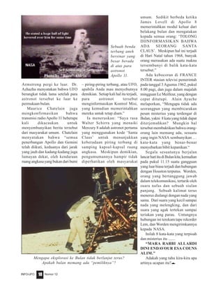 Nomor 12INFO-UFO 18
Armstrong pergi ke luar. Dr.
Azhazha menyatakan bahwa UFO
berangkat tidak lama setelah para
astronot tersebut ke luar ke
permukaan bulan.
Maurice Chatelain juga
mengkonfirmasikan bahwa
transmisi radio Apollo 11 beberapa
kali dikacaukan untuk
menyembunyikan berita tersebut
dari masyarakat umum. Chatelain
menyatakan bahwa “semua
penerbangan Apollo dan Gemini
telah diikuti, keduanya dari jarak
yang jauh dan kadang-kadang juga
lumayan dekat, oleh kendaraan
ruang angkasa yang bukan dari bumi
– piring-piring terbang, atau UFO,
apabila Anda mau menyebutnya
demikian. Setiap kali hal itu terjadi,
para astronot tersebut
menginformasikan Kontrol Misi,
yang kemudian memerintahkan
mereka untuk tetap diam.”
Ia meneruskan: “Saya rasa
Walter Schirra yang menaiki
Mercury 8 adalah astronot pertama
yang menggunakan kode ‘Santa
Claus’ untuk menunjukkan
keberadaan piring terbang di
samping kapsul-kapsul ruang
angkasa. Meskipun demikian,
pengumumannya hampir tidak
diperhatikan oleh masyarakat
umum. Sedikit berbeda ketika
James Lovell di Apollo 8
memerintahkan modul keluar dari
belakang bulan dan mengatakan
kepada semua orang: ‘TOLONG
DIINFORMASIKAN BAHWA
ADA SEORANG SANTA
CLAUS’. Meskipun hal ini terjadi
di Hari Natal tahun 1968, banyak
orang merasakan ada suatu makna
tersembunyi di balik kata-kata
tersebut.”
Ada kebocoran di FRANCE
INTER stasiun televisi pemerintah
pada tanggal 3 Agustus 1962, pukul
8.00 pagi, dan juga dalam majalah
mingguan Le Meilleur, yang dengan
cepat ditutupi. Alain Ayache
melaporkan, “Mengapa tidak ada
seorangpun yang membicarakan
pesan misterius yang terdengar di
Bulan, yakni 8 kata yang tidak dapat
diterjemahkan? Mungkin hal
tersebut membuktikan bahwa orang-
orang lain memang ada, sesuatu
yang ingin NASA sembunyikan …
kata-kata yang benar-benar
menyebarkan bibit kepanikan.“
Segala sesuatunya berjalan
lancarhariitudiBulankita,kemudian
pada pukul 11.15 suatu gangguan
yang luar biasa terjadi dan hubungan
dengan Houston terputus. Worden,
orang yang bertanggung jawab
dalam telekomunikasi, tertarik oleh
suara nafas dan sebuah siulan
panjang. Sebuah kalimat terus
menerus diulangi dengan nada yang
sama. Dari suara yang kecil sampai
nada yang melengking, dan dari
suara yang agak tertekan sampai
teriakan yang parau. Untungnya
hubungan ini terekam tape rekorder
Lem, dan Worden mengirimkannya
kepada NASA.
Inilah 8 kata-kata yang terpisah
dan misterius itu .......
“MARA RABBI ALLARDI
DINI ENDAVOUR ESA COUNS
ALIM.”
Adakah yang tahu kira-kira apa
artinya ucapan itu?eeeee
Sebuah benda
terbang aneh
bersinar yang
besar berada
di atas para
astronot
Apollo 11.
Mengapa eksplorasi ke Bulan tidak berlanjut terus?
Apakah bulan memang ada “pemiliknya”?
 