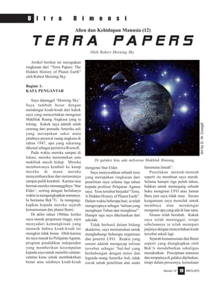 Nomor 12 INFO-UFO19
U l t r a D i m e n s i
Alien dan Kehidupan Manusia (12)
Artikel berikut ini merupakan
ringkasan dari “Terra Papers: The
Hidden History of Planet Earth”
oleh Robert Morning Sky.
Bagian 1:
KATA PENGANTAR
Saya dipanggil ‘Morning Sky’.
Saya tumbuh besar dengan
mendengar kisah-kisah dari kakek
saya yang menceritakan mengenai
Makhluk Ruang Angkasa yang ia
tolong. Kakek saya adalah salah
seorang dari pemuda Amerika asli
yang merupakan saksi mata
jatuhnya pesawat ruang angkasa di
tahun 1947, apa yang sekarang
dikenal sebagai peristiwa Roswell.
Pada waktu mereka sampai di
lokasi, mereka menemukan satu
makhluk masih hidup. Mereka
membawanya kembali ke kamp
mereka di mana mereka
menyembunyikan dan merawatnya
sampai pulih kembali. Karena rasa
hormat mereka memanggilnya ‘Star
Elder’; seiring dengan berlalunya
waktu ia mengungkapkan namanya.
Ia bernama Bek’Ti. Ia mengung-
kapkan kepada mereka sejarah
kemanusiaan dan planet Bumi.
Di akhir tahun 1960an, ketika
saya masuk perguruan tinggi, saya
menyadari kemungkinan yang
menarik bahwa kisah-kisah ini
mungkin tidak benar. Oleh karena
itu saya masuk ke Pelajaran Agama,
program pendidikan independen
yang memberikan kesempatan
kepada saya untuk meneliti catatan-
catatan kuno untuk membuktikan
benar atau salahnya kisah-kisah
T e r r a P a p e r s
Oleh Robert Morning Sky
mengenai Star Elder.
Saya menyerahkan sebuah tesis
yang merupakan ringkasan dari
penelitian saya selama tiga tahun
kepada profesor Pelajaran Agama
saya. Tesis tersebut berjudul “Terra,
A Hidden History of Planet Earth”.
Dalam waktu beberapa hari, ia telah
mengecapnya sebagai “tulisan yang
menghujat Tuhan dan menghina!”.
Hampir saja saya dikeluarkan dari
sekolah.
Tidak berhasil dalam bidang
akademis, saya memutuskan untuk
menghubungi beberapa organisasi
dan peneliti UFO. Reaksi yang
umum adalah mengecap tulisan
tersebut sebagai “hal-hal yang
berhubungan dengan mitos dan
legenda orang Amerika Asli, tidak
cocok untuk penelitian atas suatu
fenomena ilmiah”.
Penolakan mentah-mentah
seperti itu membuat saya marah.
Selama hampir tiga puluh tahun,
bahkan untuk memegang sebuah
buku mengenai UFO atau Jaman
Baru pun saya tidak mau. Secara
keagamaan saya menolak untuk
membaca atau mendengar
mengenai apa yang ada di luar sana.
Situasi telah berubah. Kakek
saya telah meninggal, tetapi
sebelumnya ia telah menepati
janjinya dengan menceritakan kisah
tersebut sekali lagi.
Sejarah kemanusiaan dan Bumi
seperti yang diungkapkan oleh
Bek’ti mendebarkan sekaligus
menakutkan. Penciptaan manusia
dan tempatnya di galaksi dijelaskan,
tetapi dalam prosesnya, kemuliaan
ArtbyD.W.Cowgill
Di galaksi kita ada milyaran Makhluk Bintang.
 