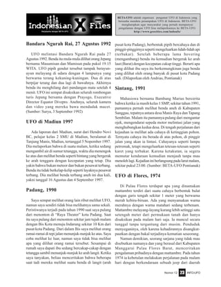 Nomor 12 INFO-UFO23
BETA-UFO adalah organisasi pengamat UFO di Indonesia yang
berusaha mendata penampakan UFO di Indonesia. BETA-UFO
mengharapkan agar masyarakat yang pernah mempunyai
pengalaman dengan UFO bisa melaporkannya ke BETA-UFO.
http://www.geocities.com/indoufo/
Bandara Ngurah Rai, 27 Agustus 1992
UFO melintasi Bandara Ngurah Rai pada 27
Agustus1992.Bendaitumula-muladilihatorangJepang
bernama Masumisan dan Mamisun pada pukul 19.15
WITA. UFO pipih gendut tersebut tampak berayun-
ayun melayang di udara dengan 4 lampunya yang
berwarna terang kekuning-kuningan. Dua di atas
berpijar terang dan dua lagi di bawahnya. Akhirnya
benda itu menghilang dari pandangan mata setelah 4
menit. UFO ini sempat disaksikan seluruh rombongan
turis Jepang bersama dengan Prayogo, Executive
Director Equator Divepro. Anehnya, seluruh kamera
dan video yang mereka bawa mendadak macet.
(Sumber: Surya, 3 September 1992)
UFO di Madiun 1997
Ada laporan dari Madiun, surat dari Hendro Novi
BC, pelajar kelas 2 SMU di Madiun, beralamat di
Tanjung Manis, Madiun, tertanggal 5 Nopember 1997.
Dia melaporkan bahwa di suatu malam, ketika sedang
mengambil air di sumur tetangga, waktu dia menengok
ke atas dan melihat benda seperti bintang yang bergerak
ke arah tenggara dengan kecepatan yang tetap. Dia
yakin bahwa bukan meteor dan bukan pesawat terbang.
Benda itu tidak berkelap-kelip seperti layaknya pesawat
terbang. Dia melihat benda terbang aneh ini dua kali,
yakni tanggal 16 Agustus dan 4 September 1997.
Padang, 1990
Saya sempat melihat orang lain ribut melihat UFO,
namun saya sendiri tidak bisa melihatnya sama sekali.
Peristiwanya terjadi pada tahun 1990 saat saya pulang
dari menonton di “Raya Theater” kota Padang. Saat
itu saya pulang dari menonton sekitar jam tujuh malam
dengan Bis Kota menuju Indarung sekitar 10 Km dari
pusat kota Padang. Dari dalam Bis saya melihat orang
ramai-ramai di tepi jalan menunjuk-nunjuk ke atas. Saya
coba melihat ke luar, namun saya tidak bisa melihat
apa yang dilihat orang ramai tersebut. Sesampai di
rumah saya dapati ibu sedang bercakap-cakap dengan
tetangga sambil menunjuk-nunjuk ke arah langit. Ketika
saya tanyakan, beliau menceritakan bahwa beberapa
saat tadi mereka melihat suatu benda di langit (arah
pusat kota Padang), berbentuk pipih bercahaya dan di
pinggir-pinggirnya seperti mengeluarkan lidah-lidah api
(terbakar). Setelah beberapa lama hovering
(mengambang) benda itu kemudian bergerak ke arah
laut (Barat) dengan kecepatan cukup tinggi. Berarti apa
yang dilihat ibu saya itu berkemungkinan juga benda
yang dilihat oleh orang banyak di pusat kota Padang
tadi. (Dilaporkan oleh Andrias, Pontianak)
Sintang, 1991
Mahasiswa bernama Bambang Marius bercerita
bahwa ketika ia masih kelas 1 SMP, sekitar tahun 1991,
pamannya pernah melihat benda aneh di Kabupaten
Sanggau, tepatnya antara desa Manis Raya dan Tapang
Sembilan. Malam itu pamannya pulang dari mengantar
ojek, mengendarai sepeda motor melintasi jalan yang
menghubungkan kedua desa. Di tengah perjalanan dari
kejauhan ia melihat ada cahaya di ketinggian pohon.
Ternyata cahaya itu berada di atas pohon, di pinggir
jalan yang akan ia lintasi. Cahayanya seperti lampu
petromak, tetapi mengeluarkan tetesan-tetesan seperti
karet yang terbakar. Karena ketakutan, ia segera
memutar kendaraan kemudian menjauh tanpa mau
menolehlagi.Kejadianiniberlangsungpadalarutmalam,
sekitar pukul 23.00. (Sumber: BETA-UFO Pontianak)
UFO di Flores, 1974
Di Pulau Flores terdapat apa yang dinamakan
mattambre terdiri dari suatu cahaya berbentuk bulat
dengan garis tengah sekitar 1 meter yang berwarna
merah kebiru-biruan. Ada yang menyamakan warna
merahnya dengan warna matahari sedang terbenam.
Mattambre melayang-layang kurang lebih setinggi satu
setengah meter dari permukaan tanah dan hanya
disaksikan pada malam hari saja. Ia muncul secara
tunggal tanpa tergantung dari musim. Penduduk
menyeganinya, oleh karena kehadirannya disangkut-
pautkan dengan bakal terjadinya kematian seseorang.
Namun demikian, seorang sarjana yang tidak mau
disebutkan namanya dan yang berasal dari Kabupaten
Manggarai Pulau Flores Barat, menceritakan
pengalaman pribadinya dengan mattambre. Pada tahun
1974 ia kebetulan melakukan perjalanan pada malam
hari dengan berkendaraan sebuah jeep dari daerah
 
