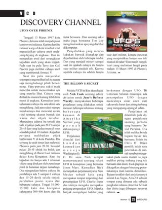 Nomor 12 INFO-UFO25
UFO’S OVER PHOENIX
Tanggal 13 Maret 1997 kota
Phoenix Arizona telah menjadi pusat
kontroversi raksasa. Karena hari itu
ratusan warga di kota tersebut telah
menyaksikan cahaya aneh mela-
yang-layang di angkasa.. Dan ini
merupakan awal dari serangkaian
kejadian aneh yang akan terjadi.
Pada saat itu pula Terry dan Gail
Procter juga melihat cahaya aneh
yang membentuk formasi V.
Saat itu pula masyarakat
setempat yang melihat hal itu segera
saja memghubungi pihak berwe-
nang. Satu-persatu saksi mata
mencoba untuk menceritakan apa
yang mereka lihat. Cahaya yang
dilihat itu muncul kurang lebih lima
menit di angkasa. Kemudian lama-
kelamaan cahaya itu satu demi satu
menghilang. Jadi para saksi mampu
merekamnya dan mencatat secara
rinci tentang ukuran bentuk dan
warna dari obyek tersebut.
Munculnya cahaya itu terjadi dua
kali, tepatnya pada jam 20.15 sampai
20.45 dan yang kedua muncul tepat
sesudah pukul 10 malam .Kejadian
pertama melibatkan objek
berformasi V di kota Paulden. Dia
terbang ke arah timur laut melewati
Phoenix pada jam 20.30. Sesudah
pukul 20.45 objek itu belok dan
menghilang di Barat Laut Arizona
dekat kota Kingman. Saat itu
kejadian itu hanya ada 1 rekaman
video yang direkam oleh pensiunan
pilot di halaman depan rumahnya.
Dia mengatakan bahwa cahaya itu
jumlahnya ada 5 sampai 6 cahaya
dan 15-20 detik selalu terjadi
perubahan posisi nyata dari
beberapa cahaya. Tinggi 10.000-
15.000 kaki dan kecepatan
cahayanya 300-400 knots dan dia
V C D
DISCOVERY CHANNEL
THE BILLION $ SECRET
MelaluiVCDinikitaakandiajak
oleh Nick Cook seorang editor
Aviation untuk Jane’s Defense
Weekly, menyaksikan beberapa
perjalanan yang dilakukan untuk
mencari beberapa informasi tentang
b e b e r a p a
kawasan di
A m e r i k a
Serikat yang
p e r n a h
d i k u n j u n g i
UFO.
Perjalanan
dimulai dari
L o n d o n
k e m u d i a n
m e n u j u
Washington D.
C. Di sana Nick sempat
mewawancarai seorang tokoh
UFO & konspirasi yang bernama
Jimm Mars. Kemudian Nick
melanjutkan perjalanannya ke New
Mexico sebuah kota yang
merupakan tempat terpenting dari
penampakan UFO. Charlie Bates
dan istrinya mengaku merupakan
pejuang pergerakan UFO. Mereka
banyak mempelajari hal-hal yang
berkenaan dengan UFO. Di
Colorado Selatan misalnya, ada
penampakan UFO dengan
munculnya sinar aneh dari
cakrawala barat dan piring terbang
yang mengapung-apung di udara.
Penjelasan ini
ditambah pula de-
ngan penjelasan
seorang jurnalis
yang bernama Da-
vid Perkins. Dia
telah melihat benda
logam besar tak
bersuara. Selain itu
Chris O’ Brien
pemilik salah satu
peternakan di dae-
rah tersebut menga-
takan pada suatu malam ia juga
melihat piring terbang yang tak
bersuara dan diam. Esok paginya ia
dikagetkan dengan binatang peter-
nakannya mati karena dimutilasi.
Tujuan terakhir dari perjalanannya
adalah Las Vegas, Area-51 sebuah
tempat yang dimana ada sebuah
pangkalan rahasia Amerika Serikat
dan disitu juga dibangun pesawat
rahasia. e
tidak bersuara.. Dan seorang saksi
mata juga bernama Tim Ley
mengilustrasikan apa yang dia lihat
di komputer.
Penyelidikan yang mereka
lakukan banyak diungkap dan
diperhatikan oleh beberapa media.
Dan yang menjadi misteri sampai
saat ini apakah cahaya itu lampu
suar militer ataukah ufo. Karena
apabila cahaya itu adalah lampu
suar dari militer, kenapa pesawat
yang menjatuhkan lampu suar tak
muncul di radar? Dan masih banyak
teori yang melintasi langit pada
malam 13 Maret 1997 di Phoenix
Arizona. e
 