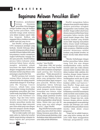 Nomor 12INFO-UFO 26
A b d u c t i o n
U
mumnya, pemahaman
tentang fenomena
penculikan Alien dianggap
sebagai keadaan yang tak berdaya
bagi korban penculikan, tidak
memiliki tenaga untuk melawan
serta dalam keadaan seperti tidak
bisa bergerak. Bahkan ada
anggapan bahwa tindakan melawan
adalah suatu hal yang sia-sia.
Ann Druffel, seorang peneliti
UFO, mempunyai pendapat yang
berbeda. Setelah beberapa tahun
meneliti tentang penculikan dengan
memiliki80kasusbahkanlebih,pada
kenyataannya mereka mempunyai
tingkat keberhasilan menjaga diri
dari para penculik. Druffel bahkan
percaya bahwa kekuatan untuk
melawan bukan hanya sekedar
mungkin, melainkan sebuah
kenyataan dan dapat dilakukan
dengan menggunakan kondisi dan
kekuatan mental yang khusus serta
perjuangan yang bersifat fisik.
Druffel pertama kali tertarik
tentang faktor kekuatan untuk
melawan ketika dia sedang meneliti
sebuah buku dengan D. Scott Rogo
yaitu The Tunjunga Canyon
Contacts, sebuah buku yang
menceritakan tentang keseluruhan
pengalaman penculikan dari lima
wanitamudayanghidupdiTunjunga
Canyon di area Northeast Los
Angeles. Tiga dari lima wanita
tersebut menceritakan tentang
skenario penculikan mereka dan
mereka ternyata dapat menyuruh
para Alien untuk pergi atau dengan
kata lain mengusir mereka dengan
menggunakan teknik tertentu.
“Hal ini tidak terpikir oleh saya
pada waktu itu, bahwa hal tersebut
adalah sangat penting walaupun itu
hanya bagian dari pernyataan
Bagaimana MelawBagaimana MelawBagaimana MelawBagaimana MelawBagaimana Melawan Penculikan Penculikan Penculikan Penculikan Penculikan Alien?an Alien?an Alien?an Alien?an Alien?
mereka,” kata Druffel.
Pada tahun 1988, hal tersebut
adalah sebuah awal bagi Druffel
untuk lebih mendalam mempelajari
aspek penting dari fenomena
penculikan. “Tidak ada peneliti di
negeri ini atau bahkan diseluruh
dunia yang melaporkan bahwa
korban penculikan dapat mengusir
para penculik. Mereka hanya
melaporkan bahwa beberapa
korban penculikan telah berusaha
untuk mengusir mereka dengan
kemarahan atau lainnya, tetapi
gagal. Maka saya mengumpulkan
tentang subjek penelitian tersebut
sampai dengan 10 tahun, dan saya
telah mengumpulkan cukup banyak
bahan. Dalam data saya ada 80
orang yang saya sebut sebagai
Resistor,” papar Druffel.
Bagi Druffel hal tersebut adalah
aspek yang sama sekali baru dalam
bidang fenomena penculikan, dan
halinibelumpernahdituliskan,telah
disebutkantetapitidakpernahditeliti
serta tidak pernah dibuktikan.
Druffel mengatakan bahwa
sebagian besar peneliti setuju bahwa
skenario penculikan seringkali
menggunakan suatu keadaan yang
dirubah. Sangat sedikit sekali kasus
dimana manusia terlihat benar-benar
merasakan bahwa mereka telah
terjadi kontak dengan alien. Pada
dasarnya keadaan yang dirubah
secara tidak langsung menyatakan
bahwa disana terjadi kehilangan
suatu keinginan dari manusia yang
tidak sewajarnya. Makhluk tersebut
memulai skenarionya melalui
keadaan yang dirubah tersebut, ini
berarti mereka tidak dalam bentuk
fisik.
“Mereka berhubungan dengan
korban penculikan bukan dalam
ruang fisik kita atau dengan
memberhentikan waktu, mereka
memilih salah satu waktu dimana
manusia dalam keadaan tidur atau
dalam keadaan tidak sadarkan diri
misalnya dengan lampu hipnotis
yang terlihat di televisi atau saat
mendengarkan musik atau di jalan
raya bahkan mungkin dalam
keadaan sedikit road hypnosis,”
kata Druffel. Tetapi pada saat
makhluk tersebut memasuki
skenario mereka, mereka
kelihatannya memiliki kemampuan
untuk merubah suatu keadaan yang
lebih mendalam dari kesadaran
manusia. Dengan kata lain, untuk
bermain dengan pikiran mereka
atau mempengaruhi secara psikologi
mereka ada beberapa cara untuk
membuat korban penculikan merasa
mereka tidak dalam situasi
penguasaan.
“Tetapi hal ini adalah keperca-
yaan yang keliru tentang satu hal
yaitu tidak dapat menggunakan
beberapa pengendalian untuk
 
