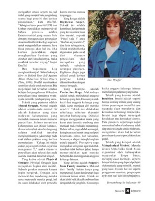 Nomor 12 INFO-UFO27
mengakhiri situasi seperti itu, hal
inilahyangmenjadibatupenghalang
utama bagi peneliti dan korban
penculikan,” kata Druffel.
“Sebagian besar peneliti UFO dan
korban penculikan mempercayai
bahwa penculik adalah
Extraterrestrial yang secara fisik
dengan menggunakan perangkap
atau muslihat berteknologi superior
untuk mengendalikan manusia. Saya
tidak percaya akan hal itu. Jika
korban penculikan dapat
menghentikan keadaan yang
dirubah dari kesadarannya, maka
makhluk tersebut lenyap,” lanjut
Druffel.
Dan bagaimana kita
menghentikannya? Dalam bukunya
How to Defend Your Self Against
Alien Abduction (Three Rivers
Plate, 1988), Druffel memberikan
sembilan teknik untuk melawan. Dia
mepelajari hal tersebut setelah
belajar dari pengalaman 80 korban
penculikan yang semuanya nyata-
nyata memiliki pendapat yang sama.
Teknik yang pertama adalah
Mental Struggle. Mental stuggle
adalah semata-mata mental. Ini
adalah kekuatan yang akan
melawan kelumpuhan yang
memeluk manusia dalam skenario
penculikan. Selama merasakan
kelumpuhan dan diluar kendali,
skenario tersebut akan berlangsung
selama makhluk tersebut
menginginkannya. Akan tetapi pada
saat dalam pikiran sang korban
memutuskan “Cukup, ini sudah
cukup, saya ingin kembali, saya bisa
menguasai !!,” maka skenario
penculikan akan selesai dan pada
saat itu makhluk tersebut lenyap.
Yang kedua adalah Physical
Struggle. Physical Struggle juga
merupakan bagian dari mental.
Sebuah gerakan manusia karena
ingin bergerak. Dengan cara
meloncat dan mendorong mereka
serta menyuruh mereka pergi, hal
itu akan dilakukan oleh penculik
karena mereka merasa
terganggu.
Yang ketiga adalah
Righteous Anger.
Teknik ini adalah
kombinasidariperintah
yang keras antara lisan
dan mental, seperti
‘Pergi saja !’ atau
‘Biarkan saya sendiri !’
dan lain sebagainya.
Teknikiniefektifketika
digunakan pada awal
dari skenario
penculikan dan
merupakan yang
terbaik sebelum
serangan paralyze.
Righteous Anger juga
efektif untuk korban
paralyze ketika
dikombinasikandengan
mental struggle.
Yang keempat adalah
Protective Rage. Maksudnya
adalah untuk melindungi anggota
keluarga yang lain, khususnya anak
kecil dan anggota keluarga yang
tidak dapat menjaga diri mereka
sendiri. Teknik ini dilakukan
sebaiknya sebelum skenario
tersebut berlangsung. Dimulai
dengan menggunakan suara yang
keras atau bernada sombong atau
memaki-maki bahkan menantang.
Dalam hal ini, rage adalah semangat,
keinginan atau hasrat yang meliputi
kesetiaan, cinta, dan ketaatan.
Semuanya dapat menghilangkan
aspek negatif. Protective rage
merupakan keinginan agar makhluk
tersebut tidak berbuat jahat, hanya
memerintahkan agar mereka
berhenti dan meninggalkan anggota
keluarga lainnya.
Yang kelima adalah Support
from Family members. Maksud
dari ‘family’ bukan hanya yang
mempunyai ikatan darah tetapi juga
termasuk teman dekat. Teknik ini
akan lebih baik jika dikombinasikan
dengan teknik yang lain. Khususnya
ketika anggota keluarga lainnya
memiliki pengalaman yang sama
Teknik yang keenam adalah
Intuition. Intuisi adalah seperti
halnya seorang tentara yang sedang
dalam peperangan memiliki rasa
waspada akan musuhnya dan
kemudian melindungi diri mereka.
Intuisi juga dapat mencegah
kecelakaan atau kerusakan lainnya.
Para penculik sepertinya dapat
merasakan bahwa korbannya telah
siap atau waspada untuk melawan,
mengetahui akan hal tersebut
percobaan skenario penculikan akan
gagal.
Teknik yang ketujuh adalah
Metaphysical Method. Metode
secara Metafisika tidak biasa
digunakan oleh kebanyakan
masyarakat Eropa Barat,
metaphysical methods seperti
halnya bisikan yang dapat dipelajari
oleh manusia yang memiliki mental
yang kuat. Dalam hal ini seperti
penggunaan mantera, pengucapan
ayat-ayat suci dan lain sebagainya.
Bersambung ke halaman 49
Ann Druffel
 