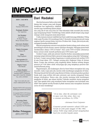 Nomor 12 INFO-UFO3
Dari Redaksi
MAJALAHUFOINDONESIA
ISSN : 1411-9676
Penerbit:
Yayasan INFO-UFO
Pemimpin Redaksi
Nur Agustinus
Staf Redaksi
Leonardus T.
Tri Retno Yuniati
Rosye Kusuma Dewi
Sekretaris Redaksi
Maria Yuthi Anggraheni
Bagian Keuangan
Johana CR.
Iklan
Ragil Sugiharto
Koresponden LN
Endang Martina (USA)
Bagian Umum
Heri Basuki
Alamat Redaksi
Jl. Krembangan Barat 31-I
Surabaya 60175, Indonesia
Telp. (031) 3542570, 3526207
Fax. (031) 3559283
http://www.info-ufo.com
email: redaksi@info-ufo.com
Majalah INFO-UFO menerima
sumbangan naskah atau artikel.
Isi majalah INFO-UFO belum
tentu sama dengan pandangan
Yayasan INFO-UFO.
Rekening Bank:
BCA KCP Manukan
No rekening: 6190005231
(a/n: Agustinus Nur Pratidina)
Hotline Pelanggan:
(031) 3557728
Jika kita berasumsi bahwa alien telah
datang dari tempat yang jauh dengan
kendaraan luar angkasanya, tidakkah
mereka juga mendatangi planet-planet
lain yang ada di tata surya kita ini? Dan bukankah tidak mustahil jika mereka
juga mengunjungi bulan? Terlebih lagi, bulan adalah sebuah tempat yang sangat
strategis untuk mengamat-amati planet bumi.
Usaha manusia mencari makhluk luar bumi sudah lama juga dilakukan. Paling
tidak sejak PresidenAS (mendiang) John F. Kennedy menyetujui proyek ruang
angkasaApollo menuju bulan, kira-kira 30 tahun lalu. Tetapi, jika ternyata ada,
mengapa kemudian dirahasiakan?
Banyak pengalaman astronot menyaksikan benda terbang aneh selama misi
penerbangan mereka dicatat, namun sekaligus disangkal. Mengapa pemerintah
merahasiakan adanya UFO di bulan? Atau cerita UFO di bulan sebenarnya
hanya sensasi untuk menarik perhatian para UFO-mania saja?
Gordon Cooper, salah satu astronotAmerika Serikat, menyatakan pemerintah
menutup-nutupi informasi bahwa pesawat ruang angkasa asing telah ‘berkunjung’
ke bumi. Cooper menceritakan bagaimana ia untuk pertama kali melihat UFO
di atas Eropa tahun 1951. Sebagai seorang pilot Angkatan Udara di Jerman
Barat, Cooper dan mitranya yang tergabung dalam skadron terbang dengan
pesawat jet F-86 Sabre untuk menyergap apa yang tampaknya pesawat dari
metal berbentuk piring.
Bagaimanapun, jika kedatangan alien ke bumi bukan merupakan hal yang
mustahil, maka wajar pula jika mereka telah membangun pangkalan di bulan.
Memang banyak hal-hal aneh yang ditemui di bulan, termasuk gerakan-gerakan
benda aneh yang terlihat oleh para astronom saat mereka mengamati bulan
dengan teleskopnya. Hanya saja, jika mereka memang telah membangun
pangkalan di bulan, apa tujuan mereka? Sekedar membuat stasiun pengamat
saja? Dan apakah alien yang mendiami bulan merupakan satu kelompok atau
lebih? Dan apakah mereka berada di pihak manusia atau merupakan ancaman
serius di masa mendatang?
“At no time, when the astronauts were
in space were they alone: there was
a constant surveillance by UFOs.”
-Astronaut Scott Carpenter
Carpenter pernah memotret sebuah UFO saat
berada di orbit pada tanggal 24 Mei 1962,
namun NASA tetap tidak pernah mengeluarkan
hasil foto tersebut kepada umum.
 