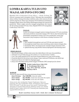Nomor 12INFO-UFO 30
Masalah UFO (Unidentified Flying Object = Benda Terbang Tak
Dikenal) memang masih merupakan misteri. Beberapa data menunjukkan
adanya indikasi tentang keberadaan makhluk cerdas selain manusia di alam
semesta yang luas ini. Hanya saja, fenomena UFO di Indonesia masih banyak
dianggap sebagai fantasi atau bahkan dihubungkan dengan hal yang bersifat
paranormal. Dalam rangka mencoba menggali pengetahuan dan mencari
ide-ide tentang masalah UFO atau Alien, Majalah INFO-UFO mengadakan
Lomba Karya Tulis UFO.
LOMBA KARYATULIS UFO
MAJALAH INFO-UFO 2002
TUJUAN
Lomba ini bertujuan menggali aspirasi tentang fenomena UFO serta membuka
cakrawala pemikiran masyarakat tentang UFO. Hal ini akan bermanfaat bagi
penambahan pengetahuan tentang UFO serta memberikan sarana bagi
masyarakat yang mempunyai minat khusus terhadap fenomena UFO.
TEMA
1. Dari manakah kemungkinan asal-usul UFO dan apa tujuan mereka?
2. Kemungkinan terjadi kerja sama terselubung antara manusia dengan alien.
3. Keterkaitan Mitos atau kepercayaan setempat dengan fenomena UFO.
4. Apakah teknologi yang dimiliki manusia dipengaruhi oleh teknologi alien?
HADIAH
Dewan Juri akan memilih tiga orang pemenang dengan hadiah:
Juara Pertama : Rp 1.000.000,- (Satu juta rupiah)
Juara Kedua : Rp 750.000,- (Tujuh ratus lima puluh ribu rupiah)
Juara Ketiga : Rp 500.000,- (Lima ratus ribu rupiah)
PERSYARATAN
1. Bersifat perorangan, terbuka untuk umum dan tidak dibatasi oleh umur dan pendidikan.
2. Dilampiri riwayat hidup dan pas foto terbaru 4 x 6 cm (berwarna) 2 lembar.
3. Foto copy tanda pengenal (KTP atau Kartu Pelajar/Mahasiswa) yang masih berlaku.
4. Penulisan diketik di atas kertas kwarto dengan 2 spasi maksimal 20 halaman, dan dijilid rapi.
5. Keputusan Dewan Juri tidak bisa diganggu gugat.
6. Karya tulis dikirimkan paling lambat tanggal 28 Oktober 2002 (stempel pos) ke alamat:
Setiap peserta akan mendapatkan Piagam Penghargaan. Bagi para
pemenang akan juga mendapatkan Trophy, berlangganan gratis majalah
INFO-UFO untuk 12 edisi dan souvenir dari sponsor. Pemenang akan
diumumkan di majalah INFO-UFO dan dihubungi melalui surat. Hadiah
diambil di kantor redaksi INFO-UFO. Pemenang akan diumumkan pada
majalah INFO-UFO edisi 14.
Kami nantikan karya tulis Anda dan selamat berkarya!
Panitia Lomba Karya Tulis UFO
Jl. Krembangan Barat 31-I
Telp. (031) 3557728, 3542570
Surabaya 60175
 