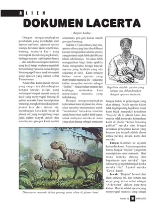 Nomor 12 INFO-UFO31
Dengan mengesampingkan
perubahan yang mendadak dari
lapisan luar bumi, sejumlah spesies
mampu bertahan: ikan (seperti hiu),
burung, mamalia kecil yang
merangkak (nenek moyang kalian),
berbagai macam reptil seperti buaya
… dan ada dinosaurus jenis tertentu
yang kecil tetapi modern yang telah
berkembang bersama-sama dengan
binatang reptil besar terakhir seperti
yang spesies yang kalian sebut
Tiranosaurus.
Anda lihat, kami adalah spesies
yang sangat tua dibandingkan
dengan spesies kalian, yang
melompat-lompat seperti monyet
kecil yang menyerupai bintang di
pohon sewaktu kami menciptakan
teknologi,mengkolonisasikanplanet-
planet lain dari sistem ini,
membangun kota-kota besar di
planet ini (yang menghilang tanpa
jejak dalam banyak jaman) dan
merekayasa gen-gen kami sendiri
sementara gen-gen kalian masih
gen-gen binatang.
Sekitar 1,5 juta tahun yang lalu,
spesies alien yang lain tiba di Bumi
(secara mengejutkan adalah spesies
yang pertama sejak lebih dari 60 juta
tahun sebelumnya. Ini akan lebih
mengejutkan bagi Anda apabila
Anda mengetahui berapa banyak
spesies yang berbeda yang ada
sekarang di sini). Kami terkejut
bahwa minat spesies yang
menyerupai manusia ini – sekarang
kalian menyebut mereka sebagai
“Ilojiim” – bukan bahan mentah dan
tembaga, melainkan kera
menyerupai manusia yang
terbelakang.
Dengan mengesampingkan
keberadaan kami di planet ini, alien-
alien tersebut memutuskan untuk
“membantu” kera-kera tersebut
untuk berevolusi sedikit lebih cepat,
untuk melayani mereka di masa
yang akan datang sebagai semacam
bangsa budak di peperangan yang
akan datang. Nasib spesies kalian
tidakbegitupentingbagikami,tetapi
kami tidak menyukai kehadiran
“Ilojiim” di di planet kami dan
mereka tidak menyukai keberadaan
kami di planet “kebun binatang
galaksi” mereka dan dengan
demikian penciptaan kalian yang
keenam dan ketujuh adalah alasan
untuk perang antara kami dan
mereka.
Tanya: Kembali ke sejarah
kalian dan kami. Anda mengatakan
bahwa bangsa “Illojiim” yang telah
menciptakan umat manusia. Dari
mana mereka datang dan
bagaimana rupa mereka? Apa
sebenarnya yang telah terjadi ketika
mereka tiba? Apakah mereka
“Dewa” kami?
Jawab: “Illojiim” berasal dari
alam semesta ini, dari sistem tata
surya yang kalian sebut sebagai
“Aldebaran” dalam peta-peta
kalian. Mereka adalah spesies yang
menyerupai manusia yang sangat
DOKUMEN LACERTA
- Bagian Kedua -
Dinosaurus musnah akibat perang antar alien di planet bumi.
JimNichols
Reptilian adalah spesies yang
sangat tua dibandingkan
dengan spesies manusia.
A L I E N
 
