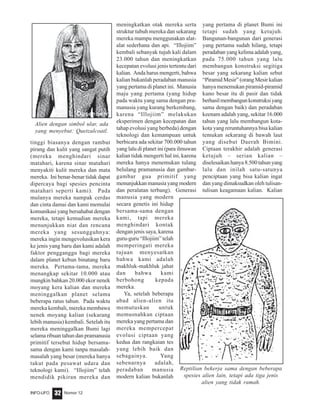Nomor 12INFO-UFO 32
tinggi biasanya dengan rambut
pirang dan kulit yang sangat putih
(mereka menghindari sinar
matahari, karena sinar matahari
menyakiti kulit mereka dan mata
mereka. Ini benar-benar tidak dapat
dipercaya bagi spesies pencinta
matahari seperti kami). Pada
mulanya mereka nampak cerdas
dan cinta damai dan kami memulai
komunikasi yang bersahabat dengan
mereka, tetapi kemudian mereka
menunjukkan niat dan rencana
mereka yang sesungguhnya:
mereka ingin mengevolusikan kera
ke jenis yang baru dan kami adalah
faktor pengganggu bagi mereka
dalam planet kebun binatang baru
mereka. Pertama-tama, mereka
menangkap sekitar 10.000 atau
mungkin bahkan 20.000 ekor nenek
moyang kera kalian dan mereka
meninggalkan planet selama
beberapa ratus tahun. Pada waktu
mereka kembali, mereka membawa
nenek moyang kalian (sekarang
lebih manusia) kembali. Setelah itu
mereka meninggalkan Bumi lagi
selama ribuan tahun dan pramanusia
primitif tersebut hidup bersama-
sama dengan kami tanpa masalah-
masalah yang besar (mereka hanya
takut pada pesawat udara dan
teknologi kami). “Illojiim” telah
mendidik pikiran mereka dan
meningkatkan otak mereka serta
struktur tubuh mereka dan sekarang
mereka mampu menggunakan alat-
alat sederhana dan api. “Illojiim”
kembali sebanyak tujuh kali dalam
23.000 tahun dan meningkatkan
kecepatan evolusi jenis tertentu dari
kalian. Anda harus mengerti, bahwa
kalian bukanlah peradaban manusia
yang pertama di planet ini. Manusia
maju yang pertama (yang hidup
pada waktu yang sama dengan pra-
manusia yang kurang berkembang,
karena “Illojiim” melakukan
eksperimen dengan kecepatan dan
tahap evolusi yang berbeda) dengan
teknologi dan kemampuan untuk
berbicara ada sekitar 700.000 tahun
yang lalu di planet ini (para ilmuwan
kalian tidak mengerti hal ini, karena
mereka hanya menemukan tulang
belulang pramanusia dan gambar-
gambar gua primitif yang
menunjukkan manusia yang modern
dan peralatan terbang). Generasi
manusia yang modern
secara genetis ini hidup
bersama-sama dengan
kami, tapi mereka
menghindari kontak
dengan jenis saya, karena
guru-guru “Illojiim” telah
memperingati mereka
tujuan menyesatkan
bahwa kami adalah
makhluk-makhluk jahat
dan bahwa kami
berbohong kepada
mereka.
Ya, setelah beberapa
abad alien-alien itu
memutuskan untuk
memusnahkan ciptaan
mereka yang pertama dan
mereka mempercepat
evolusi ciptaan yang
kedua dan rangkaian tes
yang lebih baik dan
sebagainya. Yang
sebenarnya adalah,
peradaban manusia
modern kalian bukanlah
yang pertama di planet Bumi ini
tetapi sudah yang ketujuh.
Bangunan-bangunan dari generasi
yang pertama sudah hilang, tetapi
peradaban yang kelima adalah yang,
pada 75.000 tahun yang lalu
membangun konstruksi segitiga
besar yang sekarang kalian sebut
“PiramidMesir”(orangMesirkalian
hanya menemukan piramid-piramid
kuno besar itu di pasir dan tidak
berhasilmembangunkonstruksiyang
sama dengan baik) dan peradaban
keenam adalah yang, sekitar 16.000
tahun yang lalu membangun kota-
kota yang reruntuhannya bisa kalian
temukan sekarang di bawah laut
yang disebut Daerah Bimini.
Ciptaan terakhir adalah generasi
ketujuh – serian kalian –
diselesaikan hanya 8.500 tahun yang
lalu dan inilah satu-satunya
penciptaan yang bisa kalian ingat
dan yang dimaksudkan oleh tulisan-
tulisan keagamaan kalian. Kalian
Alien dengan simbol ular, ada
yang menyebut: Quetzalcoatl.
Reptilian bekerja sama dengan beberapa
spesies alien lain, tetapi ada tiga jenis
alien yang tidak ramah.
 