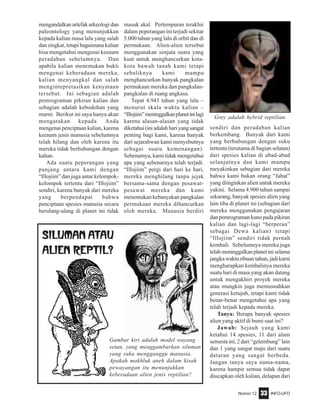 Nomor 12 INFO-UFO33
mengandalkan artefak arkeologi dan
paleontology yang menunjukkan
kepada kalian masa lalu yang salah
dan singkat, tetapi bagaimana kalian
bisa mengetahui mengenai keenam
peradaban sebelumnya. Dan
apabila kalian menemukan bukti
mengenai keberadaan mereka,
kalian menyangkal dan salah
mengintepretasikan kenyataan
tersebut. Ini sebagian adalah
pemrograman pikiran kalian dan
sebagian adalah kebodohan yang
murni. Berikut ini saya hanya akan
mengatakan kepada Anda
mengenai penciptaan kalian, karena
keenam jenis manusia sebelumnya
telah hilang dan oleh karena itu
mereka tidak berhubungan dengan
kalian.
Ada suatu peperangan yang
panjang antara kami dengan
“Illojiim” dan juga antar kelompok-
kelompok tertentu dari “Illojiim”
sendiri, karena banyak dari mereka
yang berpendapat bahwa
penciptaan spesies manusia secara
berulang-ulang di planet ini tidak
masuk akal. Pertempuran terakhir
dalam peperangan ini terjadi sekitar
5.000 tahun yang lalu di orbit dan di
permukaan. Alien-alien tersebut
menggunakan senjata suara yang
kuat untuk menghancurkan kota-
kota bawah tanah kami tetapi
sebaliknya kami mampu
menghancurkan banyak pangkalan
permukaan mereka dan pangkalan-
pangkalan di ruang angkasa.
Tepat 4.943 tahun yang lalu –
menurut skala waktu kalian –
“Illojiim”meninggalkanplanetinilagi
karena alasan-alasan yang tidak
diketahui(iniadalahhariyangsangat
penting bagi kami, karena banyak
dari sejarahwan kami menyebutnya
sebagai suatu kemenangan).
Sebenarnya, kami tidak mengetahui
apa yang sebenarnya telah terjadi.
“Illojiim” pergi dari hari ke hari,
mereka menghilang tanpa jejak
bersama-sama dengan pesawat-
pesawat mereka dan kami
menemukan kebanyakan pangkalan
permukaan mereka dihancurkan
oleh mereka. Manusia berdiri
Siluman atau
ALIEN Reptil?
Gambar kiri adalah model wayang
setan, yang menggambarkan siluman
yang suka mengganggu manusia.
Apakah makhluk aneh dalam kisah
pewayangan itu menunjukkan
keberadaan alien jenis reptilian?
sendiri dan peradaban kalian
berkembang. Banyak dari kami
yang berhubungan dengan suku
tertentu (terutama di bagian selatan)
dari spesies kalian di abad-abad
selanjutnya dan kami mampu
meyakinkan sebagian dari mereka
bahwa kami bukan orang “Jahat”
yang diinginkan alien untuk mereka
yakini. Selama 4.900 tahun sampai
sekarang, banyak spesies alien yang
lain tiba di planet ini (sebagian dari
mereka menggunakan pengajaran
dan pemrograman kuno pada pikiran
kalian dan lagi-lagi “berperan”
sebagai Dewa kalian) tetapi
“Illojiim” sendiri tidak pernah
kembali. Sebelumnya mereka juga
telahmeninggalkanplanetiniselama
jangka waktu ribuan tahun, jadi kami
mengharapkan kembalinya mereka
suatu hari di masa yang akan datang
untuk mengakhiri proyek mereka
atau mungkin juga memusnahkan
generasi ketujuh, tetapi kami tidak
benar-benar mengetahui apa yang
telah terjadi kepada mereka.
Tanya: Berapa banyak spesies
alien yang aktif di bumi saat ini?
Jawab: Sejauh yang kami
ketahui 14 spesies, 11 dari alam
semesta ini, 2 dari “gelembung” lain
dan 1 yang sangat maju dari suatu
dataran yang sangat berbeda.
Jangan tanya saya nama-nama,
karena hampir semua tidak dapat
diucapkan oleh kalian, delapan dari
Grey adalah hybrid reptilian.
 