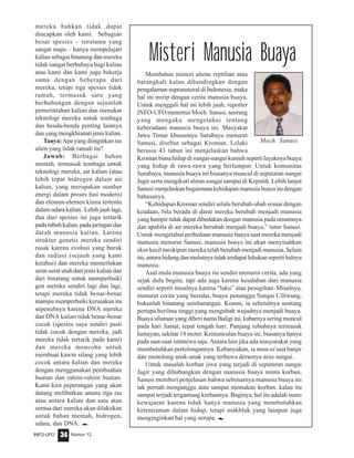 Nomor 12INFO-UFO 34
mereka bahkan tidak dapat
diucapkan oleh kami. Sebagian
besar spesies – terutama yang
sangat maju – hanya mempelajari
kalian sebagai binatang dan mereka
tidak sangat berbahaya bagi kalian
atau kami dan kami juga bekerja
sama dengan beberapa dari
mereka, tetapi tiga spesies tidak
ramah, termasuk satu yang
berhubungan dengan sejumlah
pemerintahan kalian dan menukar
teknologi mereka untuk tembaga
dan benda-benda penting lainnya
dan yang mengkhianati jenis kalian.
Tanya:Apa yang diinginkan ras
alien yang tidak ramah itu?
Jawab: Berbagai bahan
mentah, termasuk tembaga untuk
teknologi mereka, air kalian (atau
lebih tepat hidrogen dalam air
kalian, yang merupakan sumber
energi dalam proses fusi modern)
dan elemen-elemen kimia tertentu
dalam udara kalian. Lebih jauh lagi,
dua dari spesies ini juga tertarik
padatubuhkalian,padajaringandan
darah manusia kalian, karena
struktur genetis mereka sendiri
rusak karena evolusi yang buruk
dan radiasi (sejauh yang kami
ketahui) dan mereka memerlukan
serat-serat utuh dari jenis kalian dan
dari binatang untuk memperbaiki
gen mereka sendiri lagi dan lagi,
tetapi mereka tidak benar-benar
mampu memperbaiki kerusakan itu
sepenuhnya karena DNA mereka
dan DNA kalian tidak benar-benar
cocok (spesies saya sendiri pasti
tidak cocok dengan mereka, jadi
mereka tidak tertarik pada kami)
dan mereka mencoba untuk
membuat kawin silang yang lebih
cocok antara kalian dan mereka
dengan menggunakan pembuahan
buatan dan rahim-rahim buatan.
Kami kira peperangan yang akan
datang melibatkan antara tiga ras
atau antara kalian dan satu atau
semua dari mereka akan dilakukan
untuk bahan mentah, hidrogen,
udara, dan DNA. e
Misteri Manusia Buaya
Membahas misteri aliens reptilian atau
barangkali kalau dibandingkan dengan
pengalaman supranatural di Indonesia, maka
hal ini mirip dengan cerita manusia buaya.
Untuk menggali hal ini lebih jauh, reporter
INFO-UFO menemui Moch. Sanusi, seorang
yang mengaku mengetahui tentang
keberadaan manusia buaya ini. Masyakat
Jawa Timur khususnya Surabaya menurut
Sanusi, disebut sebagai Kroman. Lelaki
berusia 43 tahun ini menjelaskan bahwa
Kroman biasa hidup di sungai-sungai kumuh seperti layaknya buaya
yang hidup di rawa-rawa yang berlumpur. Untuk komunitas
Surabaya, manusia buaya ini biasanya muncul di seputaran sungai
Jagir serta mengikuti aliran sungai sampai di Keputih. Lebih lanjut
Sanusimenjelaskanbagaimanakehidupanmanusiabuayaitudengan
bahasanya.
“Kehidupan Kroman sendiri selalu berubah-ubah sesuai dengan
keadaan, bila berada di darat mereka berubah menjadi manusia
yang hampir tidak dapat dibedakan dengan manusia pada umumnya
dan apabila di air mereka berubah menjadi buaya,” tutur Sanusi.
Untuk mengetahui perbedaan manusia buaya saat mereka menjadi
manusia menurut Sanusi, manusia buaya ini akan menyisahkan
ekor kecil meskipun mereka telah berubah menjadi manusia. Selain
itu,antarahidungdanmulutnyatidakterdapatlekukansepertihalnya
manusia.
Asal mula manusia buaya itu sendiri menurut cerita, ada yang
sejak dulu begitu, tapi ada juga karena kesalahan dari manusia
sendiri seperti misalnya karena “laku” atau pesugihan. Misalnya,
menurut cerita yang beredar, buaya penunggu Sungai Ciliwung,
bukanlah binatang sembarangan. Konon, ia sebetulnya seorang
pertapa berilmu tinggi yang mengubah wujudnya menjadi buaya.
Buaya siluman yang diberi nama Baligi ini, kabarnya sering muncul
pada hari Jumat, tepat tengah hari. Panjang tubuhnya termasuk
lumayan, sekitar 18 meter. Kemunculan buaya ini, biasanya hanya
pada saat-saat istimewa saja. Antara lain jika ada masyarakat yang
membutuhkan pertolongannya. Kebanyakan, ia muncul saat banjir
dan menolong anak-anak yang terbawa derasnya arus sungai.
Untuk masalah korban jiwa yang terjadi di seputaran sungai
Jagir yang dihubungkan dengan manusia buaya minta korban,
Sanusi memberi penjelasan bahwa sebenarnya manusia buaya ini
tak pernah menganggu atau sampai memakan korban, kalau itu
sampai terjadi tergantung korbannya. Baginya, hal itu adalah suatu
kewajaran karena tidak hanya manusia yang membutuhkan
ketentraman dalam hidup, tetapi makhluk yang lainpun juga
menginginkan hal yang serupa. e
Moch. Sanusi
 