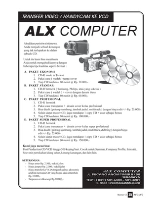 Nomor 12 INFO-UFO35
Abadikan peristiwa istimewa
Anda menjadi sebuah kenangan
yang tak terlupakan ke dalam
sebuah CD.
ALX COMPUTER
JL. PUCANG ANOM TIMUR II / 58
SURABAYA
TELP : ( 031 ) 501.6300 – 501.4201
E-mail : info@alx2000.com
KETERANGAN:
- Biaya antar Rp. 2.500,- sekali jalan
- Biaya jemput Rp. 2.500,- sekali jalan
- Biaya transfer ke VCD dengan kualitas ekonomis
apabila memakai CD yang bagus akan ditambah
Rp.10.000,-
- Tanpa cover dikurangi Rp.10.000,-
A. PAKET EKONOMI
1. CD-R made in Taiwan
2. Pakai case ( wadah ) tanpa cover
3. Tiap CD berdurasi 60 menit @ Rp. 30.000,-
B. PAKET STANDAR
1. CD-R bermerk ( Samsung, Philips, atau yang sekelas )
2. Pakai case ( wadah ) + cover dengan desain biasa
3. Tiap CD berdurasi 60 menit @ Rp. 60.000,-
C. PAKET PROFESIONAL
1. CD-R bermerk
2. Pakai case transparan + desain cover kelas profesional
3. Bisa diedit ( potong-sambung, tambah judul, multitrack ) dengan biaya edit +/- Rp. 25.000,-
4. Selain dapat master CD, juga mendapat 1 copy CD + case sebagai bonus
5. Tiap CD berdurasi 60 menit @ Rp. 100.000,-
D. PAKET SUPER PROFESIONAL
1. CD-R bermerk
2. Pakai case transparan + desain cover kelas super profesional
3. Bisa diedit ( potong-sambung, tambah judul, multitrack, dubbing ) dengan biaya
edit +/- Rp. 25.000,-
4. Selain dapat master CD, juga mendapat 1 copy CD + case sebagai bonus
5. Tiap CD berdurasi 60 menit @ Rp. 150.000,-
TRANSFER VIDEO / HANDYCAM KE VCD
Kami juga menerima:
Post Production CD/VCD hingga 500 keping/hari. Cocok untuk Seminar, Company Profile, Saleskit,
Souvenir pernikahan/ulang tahun, kenang-kenangan, dan lain-lain.
Untuk itu kami bisa membantu
Anda untuk mengabadikannya dengan
beberapa tipe kualitas seperti berikut :
 