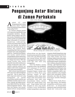 Nomor 12INFO-UFO 36
A r t e f a k
A
pakah ET telah
mengunjungi bumi selama
jutaan tahun? Apakah
nenek moyang kita di jaman dahulu
telah melihat UFO?
Ya, menurut sebagian peneliti
UFO yang serius banyak bukti yang
mengatakan demikian. Bentuk-
bentuk ‘Orang Angkasa’ dan UFO,
kata mereka, ditunjukkan di dalam
gambar-gambar gua purbakala dan
dapat ditemukan di keramik-
keramik kuno. Lebih jauh lagi,
mereka menyatakan bahwa banyak
mitos dan legenda, dan bahkan
Kitab Suci dan tulisan-tulisan suci
lainnya dari seluruh dunia,
mengandungbukti-buktiyangnyata
mengenai teori yang mengejutkan
seperti itu. Yang harus kita lakukan,
kata mereka, adalah berhenti
memperlakukantulisan-tulisankuno
danbentuk-bentukkesenianprimitif
ini sebagai karya-karya fiktif dan
omong kosong yang terlalu
imajinatif, dan mulai membacanya
sebagai kisah-kisah saksi mata.
Apakah makhluk-makhluk luar
angkasa telah mulai mengunjungi
bumi sejak jaman purbakala?
Baik, menurut sejumlah peneliti
UFO yang serius ada kemungkinan
yang jelas. Dan di antara bukti-
bukti yang nyata untuk teori yang
mengejutkan ini mereka
menyebutkan gambar-gambar gua
purbakala, keramik, dan arca-arca;
mitos, legenda, dan bahkan pesan-
pesan dalam Kitab Suci dan tulisan-
tulisan keagamaan lainnya. Yang
harus kita lakukan, kata mereka,
adalah berhenti memperlakukan
Pengunjung Antar Bintang
di Zaman Purbakala
tulisan-tulisan suci dan bentuk-
bentuk kesenian primitif ini sebagai
cerita-cerita yang dikarang-karang
atau omong kosong, dan mulai
menganggap mereka sebagai cerita-
cerita dari saksi mata yang
sesungguhnya.
Erich Von Daniken, seorang
pengarang terlaris dan pendukung
teori kunjungan ET di jaman
purbakala, memberitahu kita
mengenai Dogon, sebuah suku
primitif di Afrika Barat yang
sekarang tinggal di Mali.
Nampaknya selama ribuan tahun
Dogon telah menceritakan mitos
penciptaan yang sama yang
menyebutkan bahwa mereka
berasal dari sebuah planet yang
jauh. Tetapi bahkan lebih jauh
daripada ini, mitos yang mereka
ceritakan secara menakjubkan
meliputi pengetahuan yang akurat
mengenai sebuah bintang besar yang
tidak terang yang bernama Sirius B,
yang tidak terlihat oleh mata
telanjang, bahkan belum ditemukan
sampai tahun 1950an oleh para ahli
perbintangan dengan menggunakan
radio teleskop yang paling modern
sekarang! Jadi bagaimana Dogon
yang primitif bisa mengetahui hal ini
dan pengetahuan perbintangan yang
menakjubkan lainnya? Begini, Von
Daniken mengatakan bahwa satu-
satunya penjelasan yang mungkin
bahwa mitos penciptaan tersebut
didasarkan atas fakta dan Dogon
benar-benar memiliki hubungan
dengan ET.
Dalam Kereta Kuda Dewa-
dewa, buku lainnya, Von Daniken
mengalihkan perhatiannya pada
Kitab Suci. Ia menyarankan
kepada kita untuk memeriksa ulang
banyak dari ‘cerita-cerita’ yang
Oleh: Colin Mulligan
Mereka datang dari sebuah planet yang jauh.
 