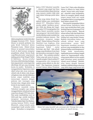 Nomor 12 INFO-UFO37
dalam pengalaman modern kita akan
dianggap fenomena UFO. Secara
khusus ia menarik perhatian kita
pada Kitab Yehezkiel dalam
Perjanjian Lama. Dalam tulisan
khusus ini peramal menceritakan
kisah di abad keenam mengenai
penglihatan sebuah ‘Kereta Kuda
yang Menyala-nyala’ yang turun di
padang gurun di tepi Sungai Chebar
di Babilonia. Kereta tersebut
berwarnacoklatkekuning-kuningan,
kata sang peramal, warna logam dan
dikelilingi oleh api yang menutupi
kereta itu sendiri. Kemudian, ia
menggambarkan bagaimana empat
objek keluar dari awan misterius,
sebuah roda di dalam roda dengan
selingkaran mata, dan dari dalamnya
keluar empat makhluk yang
menyerupai manusia dengan
pakaian dari kuningan yang
bersinar-sinar, dengan pintu surga
kristal di atas kepala mereka.
Menurut sejumlah orang,
Yehezkiel mungkin saja sedang
menggambarkan sebuah pertemuan
yang biasa dengan UFO atau alien.
Dan untuk membuktikan teori ini
lebih jauh lagi, setelah membaca
mengenai ‘pertemuan UFO’
Yehezkiel dalam bukuVon Daniken,
seorang insinyur NASA, Joseph
Blumrich, cukup tertarik untuk
mempelajari kisah tersebut lebih
lanjut. Kemudian ia mengatakan
bahwa UFO Yehezkiel memiliki
‘…dimensi yang sangat luar biasa
dan termasuk dalam tahap teknologi
yang manusia modern tidak akan
capai dalam beberapa puluh tahun
lagi’!
Dan tetap dalam Kitab Suci,
apakah bahkan para malaikatpun
adalah ET? Dikatakan bahwa
mereka adalah ‘pembawa pesan’
dari Allah dan datang dari langit.
Para pakar UFO mengingatkan kita
bahwa Daniel menyebut mereka
‘para pengawas’ dan tertulis bahwa
merekadiijinkanuntukmenikahidan
memakan makanan manusia. Dan
bagaimana mengenai tangga
Yakub? Dalam bukunya Pencarian
Makhluk Luar Angkasa, Alan
Landsburg mengingatkan kita
bagaimana Yakub ‘…mulai
bermimpi, dan lihat! Ada sebuah
tangga yang diletakkan di atas bumi
dan puncaknya mencapai ke langit;
dan lihat! Ada malaikat-malaikat
Tuhan yang naik turun di atasnya.’
Apakah mungkinYakub melihat ET
menggunakan alat transportasi
angkasa jaman dahulu ke dan dari
bumi? Dan bagaimana mengenai
peramal lainnya dalam Perjanjian
Lama, Elia? Pada waktu dikatakan
bahwa ia dibawa ke langit dalam
sebuah ‘kereta kuda yang berapi-
api’, sejumlah orang mengatakan,
bahwa ini mungkin adalah sebuah
jargon umum kitab suci untuk
mengatakan bahwa ia meninggalkan
bumi dalam sebuah UFO.
Para peneliti mengatakan bahwa
tulisan-tulisan Sansekerta India
kuno, juga memberikan bukti yang
berharga bagi teori kunjungan ET ke
bumi di jaman dahulu. Banyak
tulisan-tulisanVedicdanHindukuno
yang menyebutkan mesin-mesin
terbang besi yang disebut Vimana.
Bahkan dinyatakan bahwa ada
sebuah tulisan kuno yang
menceritakan secara detil
bagaimana membuat pesawat-
pesawat yang menakjubkan ini dan
pelajaran latihan menerbangkannya!
Tetapi Anda menanyakan,
lupakanlah pesawat terbang canggih
seperti itu, bagaimanakah orang-
orang jaman dahulu itu bisa sampai
pada teknologi untuk membuat
sebuah mesin terbang? Baiklah,
jelas hanya dengan bantuan
makhluk-makhluk dengan teknologi
yang lebih tinggi yang berasal dari
Bukan hal yang mustahil ada astronaut dari bintang lain yang
mengunjungi bumi di saat planet ini masih kosong...
 