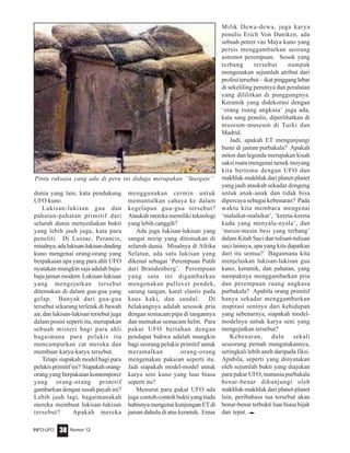 Nomor 12INFO-UFO 38
dunia yang lain, kata pendukung
UFO kuno.
Lukisan-lukisan gua dan
pahatan-pahatan primitif dari
seluruh dunia menyediakan bukti
yang lebih jauh juga, kata para
peneliti. Di Lussac, Perancis,
misalnya,adalukisan-lukisandinding
kuno mengenai orang-orang yang
berpakaian apa yang para ahli UFO
nyatakan mungkin saja adalah baju-
baju jaman modern Lukisan-lukisan
yang mengejutkan tersebut
ditemukan di dalam gua-gua yang
gelap. Banyak dari gua-gua
tersebut sekarang terletak di bawah
air, dan lukisan-lukisan tersebut juga
dalam posisi seperti itu, merupakan
sebuah misteri bagi para ahli
bagaimana para pelukis itu
mencampurkan cat mereka dan
membuat karya-karya tersebut.
Tetapi siapakah model bagi para
pelukisprimitifini? Siapakahorang-
orang yang berpakaian kontemporer
yang orang-orang primitif
gambarkan dengan susah payah ini?
Lebih jauh lagi, bagaimanakah
mereka membuat lukisan-lukisan
tersebut? Apakah mereka
menggunakan cermin untuk
memantulkan cahaya ke dalam
kegelapan gua-gua tersebut?
Ataukah mereka memiliki teknologi
yang lebih canggih?
Ada juga lukisan-lukisan yang
sangat mirip yang ditemukan di
seluruh dunia. Misalnya di Afrika
Selatan, ada satu lukisan yang
dikenal sebagai ‘Perempuan Putih
dari Brandenberg’. Perempuan
yang satu ini digambarkan
mengenakan pullover pendek,
sarung tangan, karet elastis pada
kaus kaki, dan sandal. Di
belakangnya adalah sesosok pria
dengan semacam pipa di tangannya
dan memakai semacam helm. Para
pakar UFO bertahan dengan
pendapat bahwa adalah mungkin
bagi seorang pelukis primitif untuk
meramalkan orang-orang
mengenakan pakaian seperti itu.
Jadi siapakah model-model untuk
karya seni kuno yang luar biasa
seperti itu?
Menurut para pakar UFO ada
juga contoh-contoh bukti yang tiada
habisnya mengenai kunjungan ET di
jaman dahulu di atas keramik. Emas
Milik Dewa-dewa, juga karya
penulis Erich Von Daniken, ada
sebuah potret vas Maya kuno yang
persis menggambarkan seorang
astronot perempuan. Sosok yang
terbang tersebut nampak
mengenakan sejumlah atribut dari
profesi tersebut – ikat pinggang lebar
di sekeliling perutnya dan peralatan
yang dililitkan di punggungnya.
Keramik yang didekorasi dengan
‘orang ruang angkasa’ juga ada,
kata sang penulis, diperlihatkan di
museum-museum di Turki dan
Madrid.
Jadi, apakah ET mengunjungi
bumi di jaman purbakala? Apakah
mitos dan legenda merupakan kisah
saksi mata mengenai nenek moyang
kita bertemu dengan UFO dan
makhluk-makhluk dari planet-planet
yang jauh ataukah sekadar dongeng
untuk anak-anak dan tidak bisa
dipercaya sebagai kebenaran? Pada
waktu kita membaca mengenai
‘malaikat-malaikat’, ‘kereta-kereta
kuda yang menyala-nyala’, dan
‘mesin-mesin besi yang terbang’
dalam Kitab Suci dan tulisan-tulisan
suci lainnya, apa yang kita dapatkan
dari itu semua? Bagaimana kita
menjelaskan lukisan-lukisan gua
kuno, keramik, dan pahatan, yang
nampaknya menggambarkan pria
dan perempuan ruang angkasa
purbakala? Apabila orang primitif
hanya sekadar menggambarkan
inspirasi seninya dari kehidupan
yang sebenarnya, siapakah model-
modelnya untuk karya seni yang
mengejutkan tersebut?
Kebenaran, dulu sekali
seseorang pernah mengatakannya,
seringkali lebih aneh daripada fiksi.
Apabila, seperti yang dinyatakan
oleh sejumlah bukti yang diajukan
para pakar UFO, manusia purbakala
benar-benar dikunjungi oleh
makhluk-makhluk dari planet-planet
lain, peribahasa tua tersebut akan
benar-benar terbukti luar biasa bijak
dan tepat. e
Pintu raksasa yang ada di peru ini diduga merupakan “Stargate”
 