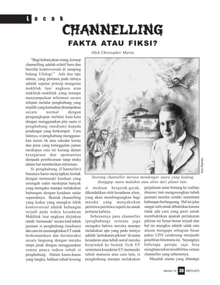 Nomor 12 INFO-UFO39
CHANNELLINGCHANNELLINGCHANNELLINGCHANNELLINGCHANNELLING
FAKTA ATAU FIKSI?
“Bagi kebanyakan orang, konsep
channelling adalah relatif baru dan
bersifat kontroversial di samping
bidang Ufologi.” Ada dua tipe
utama, yang pertama pada intinya
adalah seputar prinsip mengenai
makhluk luar angkasa atau
makhluk-makhluk yang mampu
menyampaikan informasi secara
telepati melalui penghubung yang
terpilih yang kemudian disampaikan
secara normal dengan
pengungkapan melalui kata-kata
dengan menggunakan pita suara si
penghubung (medium) kepada
pendengar yang berkumpul. Cara
lainnya, si penghubung mengguna-
kan mesin tik atau sekedar kertas
dan pena yang ketinggalan jaman
meskipun cara ini kurang dalam
kesegaraan dan spontanitas
daripada pembicaraan tatap muka
dalam hal memberikan informasi.
Si penghubung (Channeller)
biasanya harus menyiapkan kontak
dengan memasuki keadaan yang
setengah sadar meskipun banyak
yang mengaku mampu melakukan
hubungan dengan keadaan sadar
sepenuhnya. Bentuk channelling
yang kedua yang mungkin lebih
kontroversial adalah hubungan
terjadi pada waktu kesadaran
Makhluk luar angkasa diijinkan
untuk ‘memasuki’ secara total tubuh
jasmani si penghubung (medium)
dancarainimemungkinkanETuntuk
berkomunikasi dan berinteraksi
secara langsung dengan mereka
tanpa jarak dengan menggunakan
semua panca indera tubuh si
penghubung. Dalam kasus-kasus
yang langka, bahkan tubuh kosong
si medium bergerak-gerak,
dikendalikan oleh kesadaran alien,
yang akan membingungkan bagi
mereka yang menyaksikan
peristiwa-peristiwa seperti itu untuk
pertama kalinya.
Sebenarnya para channeller
(penghubung) tertentu juga
mengaku bahwa mereka mampu
melakukan apa yang pada intinya
adalah ‘pertukaran pikiran’ di mana
kesadaran atau tubuh astral mereka
berpindah ke bentuk fisik ET
sementara kesadaran ET memasuki
tubuh manusia atau cara lain, si
penghubung mampu melakukan
perjalanan antar bintang ke realitas
dimensi lain mengosongkan tubuh
jasmani mereka sendiri sementara
hubungan berlangsung. Hal ini jelas
sangat sulit untuk dibuktikan karena
tidak ada cara yang pasti untuk
membuktikan apakah pertukaran
pikiran ini benar-benar terjadi dan
hal ini mungkin adalah salah satu
alasan mengapa sebagian besar
pakar UFO cenderung menjauhi
penelitian fenomena ini. Sayangnya
beberapa penipu saja bisa
menghancurkan kredibilitas semua
channeller yang sebenarnya.
Masalah utama yang dihadapi
L a c a k
Oleh Christopher Martin
KenRaines
Seorang channeller merasa mendengar suara yang kadang
dianggap suara malaikat atau alien dari planet lain.
 