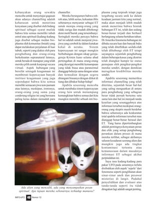 Nomor 12INFO-UFO 40
kebanyakan orang sewaktu
mencoba untuk menyetujui gagasan
akan adanya channelling adalah
keharusan untuk menerima
kenyataan yang disebut oleh bidang
spiritual sebagai syarat mutlak
bahwa kita semua memiliki tubuh
astral atau spiritual (kadang-kadang
juga disebut sebagai medan bio-
plasma oleh komunitas ilmiah) yang
dapat melakukan perjalanan di luar
tubuh, seperti yang diakui oleh para
penghubung dan orang-orang
berkekuatan supranatural lainnya,
untuk berada di manapun yang telah
mereka pilih untuk kunjungi secara
virtual. Aspek hubungan yang
bersifat setengah keagamaan ini
memberati kepercayaan banyak
institusi keagamaan yang juga
sependapat bahwa kita semua
memilikisemacamjiwanon-jasmani
atau lainnya, meskipun, ironisnya,
orang-orang yang sama yang
cenderung religius ini yang bersuara
paling keras dalam menuduh para
channeller.
Mereka berargumen bahwa roh-
roh atau, lebih serius, kekuatan iblis
sebenarnya menyamar sebagai ET
untuk menipu orang-orang yang
tidak curiga dan mudah dibohongi
demi motif buruk yang tersembunyi.
Seringkali mereka percaya bahwa
hal ini adalah untuk menjerat jiwa-
jiwa yang ceroboh ke dalam kutukan
kekal di neraka. Sistem
kepercayaan ini sangat mungkin
berhubungan dengan sikap gereja-
gereja Kristen kuno selama abad
pertengahan di mana orang-orang
yangdicurigaimemilikikemampuan
yang tidak biasa atau paranormal
dianggap bekerja sama dengan setan
dan kemudian dengan segera
ditangani biasanya dengan diikat di
tiang dan dibakar hidup-hidup!
Apabila seseorang mencoba
untuk membuka sistem kepercayaan
orang lain untuk menampung
kemungkinan bahwa semua dari kita
mungkin memiliki sebuah inti bio-
plasma yang terpisah tetapi juga
tergabung secara unik ke dalam
keadaan jasmani kita yang normal,
maka akan menjadi lebih mudah
untuk menerima bahwa bentuk
hubungan ET ini, telah dan sedang
benar-benar terjadi dan berhasil
berlangsung selama bertahun-tahun.
Di Amerika fenomena hubungan ini
dibuka secara luas dan banyak buku
yang telah diterbitkan seolah-olah
telah dihubungi oleh ET tetapi
sayangnya sejumlah penghubung
dalam beberapa kasus yang ekstrim
telah diangkat hampir ke status
pemujaan oleh pengikut-pengikut
mereka sendiri, dengan demikian
merugikan kredibilitas mereka
sendiri.
Apabila seseorang memeriksa
informasi channelling yang telah
diterima, sejumlah besar hal-hal
yang saling menguatkan di antara
para penghubung yang sebagian
besar tidak pernah bertemu satu
sama lain dan hal ini menjadi tanda
keaslian yang sesungguhnya atas
informasi tersebut meskipun orang-
orang yang skeptis masih berdebat
bahwa seharusnya ada keakuratan
total apabila informasi tersebut mau
dianggap benar-benar berasal dari
ET. Yang harus dipertimbangkan
adalah pentingnya kenyataan peran
dan efek yang setiap penghubung
perankan dalam proses di mana
mereka terlibat, sebagai akibatnya
saluran kesadaran seorang alien dan
mungkin juga ada tingkat
kontaminasi tertentu atau
kemanusiaan dalam masuknya
informasi ET sebagai akibat
perpindahan ini.
Saya rasa kadang-kadang para
pakar UFO pada umumnya terlalu
disibukkan oleh aspek ‘sepele’ dari
fenomena seperti penglihatan akan
sinar-sinar aneh dan pesawat
misterius di langit. Padahal
penyelidikan dan evaluasi atas
tanda-tanda seperti itu tidak
diragukanlagiadalahsangatpenting.
Ada alien yang menculik, ada yang menyampaikan pesan
spiritual. Apa tujuan mereka sebenarnya terhadap manusia?
 