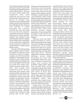 Nomor 12 INFO-UFO41
Tentusajabertemudenganpilot-pilot
dari pesawat seperti itu pasti lebih
bernilaibagikitadaripadakendaraan
yang mereka kendarai! Tentu saja
inti utama Ufologi adalah untuk
memperoleh semua sistem
pendorong anti gravitasi yang
penting yang mendorong pesawat-
pesawat ini (sebagian orang
berargumen bahwa produk-produk
tertentu yang berasal dari teknologi
alien telah diperoleh dan sebenarnya
telah menyebar di seluruh
masyarakat kita: misalnya,
microchip dan sinar laser) tetapi
tentu saja kita harus mengkon-
sentrasikan usaha-usaha kita untuk
berkomunikasi dengan makhluk-
makhluk yang membuat sistem
pendorong dan siapa tahu, mungkin
mereka bahkan akan memutuskan
untuk memberikan pengetahuan
tersebut kepada kita apabila kita
memberanikan diri untuk bertanya
kepada mereka.
Para pakar UFO kadang-kadang
gagal mengenali bahwa interaksi
kita dengan ET tidak hanya untuk
memperoleh teknologi canggih,
mungkin jauh lebih menyeluruh
daripada itu. Menempatkan revolusi
teknologi di atas evolusi spiritual
mungkin adalah satu kesalahan yang
besar, yang mungkin suatu hari nanti
kita semua akan sangat sesali.
Apabila teknologi mereka benar-
benar cukup canggih untuk
mendorong mereka melewati
kekosongan alam semesta, maka
seberapa jauhkah spritualisme dan
kebudayaan mereka lebih maju
daripada kita? Banyak orang yang
mengaku berhubungan dengan
makhluk-makhluk bukan manusia
biasanya mengalami kebangkitan
spiritual yang mendalam, yang
biasanya memberikan pengaruh
yang drastis pada kehidupan
mereka dan kehidupan orang-orang
di sekeliling mereka. Masalah-
masalah yang sebelumnya tidak
penting bagi mereka seperti
kehancuran sistematis planet ini dan
ekosistemnya serta spritualisme
orang-orang seperti mereka dan
teman-teman mereka sekarang
sangat menarik perhatian mereka.
Sebaliknya, masalah-masalah lain
yang sebelumnya sangat mereka
tekankan seperti tujuan-tujuan karir
atau kemantapan ekonomi sekarang
berubah dalam daftar prioritas baru
mereka yang telah direvisi. Tentu
saja pergeseran secara menyeluruh
dalam paradigma spiritual mereka
menjauhi materi tidak terjadi
kebetulan bersama dengan
pengalaman ET mereka tetapi lebih
merupakan sebuah ekspresi dari
pencerahan yang baru mereka
dapatkan.
Dipercaya secara luas bahwa
berbagai kelompok ET mentar-
getkan orang-orang tertentu sebagai
‘juru bicara’ sehingga mereka dapat
berkomunikasi secara terbuka
dengan kita sebagai satu spesies
tetapi yang masih mempertahankan
kerahasiaan identitas mereka, paling
tidak untuk saat ini. Menurut
sebagian besar informasi orang yang
dihubungi, mereka sedang
menyiapkan kita untuk suatu
penyingkapan bagian dari wahyu
yang nampaknya berhubungan
dengan suatu kenaikan dan
perubahan ‘tingkat getaran’ Bumi
yang sejumlah pakar teologi
menafsirkan sebagai Akhir Jaman
yang disebutkan berkali-kali dalam
kitab wahyu di Kitab Suci.
Pergeseran evolusioner ini adalah
sebuah topik yang biasa diulang
banyak channeller yang mungkin
menandakan bahwa suatu
perubahan besar mungkin benar-
benar akan terjadi pada waktu kita
memasuki millenium yang baru.
Orang-orang yang skeptis
seringkali berargumen apabila para
alien itu benar-benar ada, mengapa
mereka tidak mendarat saja di
halaman Gedung Putih daripada
muncul secara tersebar dan hanya
memilih beberapa orang? Banyak
informasi dari orang-orang yang
dihubungi menunjukkan bahwa ET
nampaknya terikat pedoman dan
aturan-aturan yang sangat ketat
seperti seberapa banyak yang
mereka bisa atau diijinkan untuk
mengungkapkan kepada kita dalam
satu pertemuan hampir seperti
bahwa program ini telah
direncanakan dengan sangat
matang sebelum ada penyesuaian
sistem dan budaya planet lain.
Apabila memang begitu adanya
maka masuk akal untuk
mempercayai bahwa mereka akan
mengikutiprotokolyangsangatketat
yang akan mengijinkan mereka
untuk membantu peningkatan
secara bertahap kesadaran global
melalui hubungan dengan beberapa
individu yang terpilih dalam
masyarakat kita sampai pada
waktunya mereka merasa kita siap
secara emosional sebagai suatu
spesies untuk menangani trauma
yang tidak dapat terhindarkan dan
penampilan mereka dalam
kelompok yang tidak diragukan lagi
akan menimbulkan kebingungan di
dalam masyarakat kita.
Untuk sementara ini channelling
mungkin adalah satu-satunya cara
yangtersediabagimerekauntukbisa
berinteraksi dengan spesies kita dan
mempengaruhi kita tanpa
menimbulkan kepanikan dan
kekacauan yang mungkin akan
ditimbulkan oleh pendaratan secara
massal yang belum saatnya.
Sehubungan dengan hal ini, apakah
kita perlu memberikan perhatian
yang lebih serius terhadap pesan-
pesan dari bintang ini dan tidak
menolak mereka yang dalam
masyarakat kita yang menyebarkan
informasi ini seolah-olah adalah
penipu atau sekadar mencari
perhatian tetapi sebaliknya
memperhatikan apa yang mungkin
menjadi saluran langsung dengan
para ET.... e
 