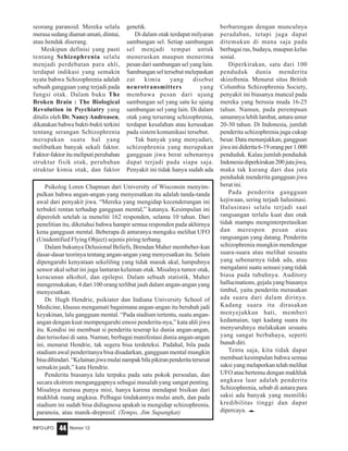 Nomor 12INFO-UFO 44
seorang paranoid. Mereka selalu
merasa sedang diamat-amati, diintai,
atau hendak diserang.
Meskipun definisi yang pasti
tentang Schizophrenia selalu
menjadi perdebatan para ahli,
terdapat indikasi yang semakin
nyata bahwa Schizophrenia adalah
sebuah gangguan yang terjadi pada
fungsi otak. Dalam buku The
Broken Brain : The Biological
Revolution in Psychiatry yang
ditulis oleh Dr. NancyAndreasen,
dikatakan bahwa bukti-bukti terkini
tentang serangan Schizophrenia
merupakan suatu hal yang
melibatkan banyak sekali faktor.
Faktor-faktor itu meliputi perubahan
struktur fisik otak, perubahan
struktur kimia otak, dan faktor
genetik.
Di dalam otak terdapat milyaran
sambungan sel. Setiap sambungan
sel menjadi tempat untuk
meneruskan maupun menerima
pesan dari sambungan sel yang lain.
Sambungan sel tersebut melepaskan
zat kimia yang disebut
neurotransmitters yang
membawa pesan dari ujung
sambungan sel yang satu ke ujung
sambungan sel yang lain. Di dalam
otak yang terserang schizophrenia,
terdapat kesalahan atau kerusakan
pada sistem komunikasi tersebut.
Tak banyak yang menyadari,
schizophrenia yang merupakan
gangguan jiwa berat sebenarnya
dapat terjadi pada siapa saja.
Penyakit ini tidak hanya sudah ada
berbarengan dengan munculnya
peradaban, tetapi juga dapat
ditemukan di mana saja pada
berbagai ras, budaya, maupun kelas
sosial.
Diperkirakan, satu dari 100
penduduk dunia menderita
skizofrenia. Menurut situs British
Columbia Schizophrenia Society,
penyakit ini biasanya muncul pada
mereka yang berusia muda 16-25
tahun. Namun, pada perempuan
umumnya lebih lambat, antara umur
20-30 tahun. Di Indonesia, jumlah
penderita schizophrenia juga cukup
besar. Data menunjukkan, gangguan
jiwainididerita6-19orangper1.000
penduduk. Kalau jumlah penduduk
Indonesiadiperkirakan200jutajiwa,
maka tak kurang dari dua juta
penduduk menderita gangguan jiwa
berat ini.
Pada penderita gangguan
kejiwaan, sering terjadi halusinasi.
Halusinasi selalu terjadi saat
rangsangan terlalu kuat dan otak
tidak mampu menginterpretasikan
dan merespon pesan atau
rangsangan yang datang. Penderita
schizophrenia mungkin mendengar
suara-suara atau melihat sesuatu
yang sebenarnya tidak ada, atau
mengalami suatu sensasi yang tidak
biasa pada tubuhnya. Auditory
hallucinations, gejala yang biasanya
timbul, yaitu penderita merasakan
ada suara dari dalam dirinya.
Kadang suara itu dirasakan
menyejukkan hati, memberi
kedamaian, tapi kadang suara itu
menyuruhnya melakukan sesuatu
yang sangat berbahaya, seperti
bunuh diri.
Tentu saja, kita tidak dapat
membuat kesimpulan bahwa semua
saksi yang melaporkan telah melihat
UFO atau bertemu dengan makhluk
angkasa luar adalah penderita
Schizophrenia, sebab di antara para
saksi ada banyak yang memiliki
kredibilitas tinggi dan dapat
dipercaya. e
Psikolog Loren Chapman dari University of Wisconsin menyim-
pulkan bahwa angan-angan yang menyesatkan itu adalah tanda-tanda
awal dari penyakit jiwa. “Mereka yang mengidap kecenderungan ini
terbukti rentan terhadap gangguan mental,” katanya. Kesimpulan ini
diperoleh setelah ia meneliti 162 responden, selama 10 tahun. Dari
penelitian itu, diketahui bahwa hampir semua responden pada akhirnya
kena gangguan mental. Beberapa di antaranya mengaku melihat UFO
(Unidentified Flying Object) sejenis piring terbang.
Dalam bukunya Delusional Beliefs, Brendan Maher membeber-kan
dasar-dasar teorinya tentang angan-angan yang menyesatkan itu. Selain
dipengaruhi kenyataan sekeliling yang tidak masuk akal, lumpuhnya
sensor akal sehat ini juga lantaran kelainan otak. Misalnya tumor otak,
keracunan alkohol, dan epilepsi. Dalam sebuah statistik, Maher
mengemukakan, 4 dari 100 orang terlibat jauh dalam angan-angan yang
menyesatkan.
Dr. Hugh Hendrie, psikiater dan Indiana University School of
Medicine, khusus mengamati bagaimana angan-angan itu berubah jadi
keyakinan, lalu gangguan mental. “Pada stadium tertentu, suatu angan-
angan dengan kuat mempengaruhi emosi penderita-nya,” kata ahli jiwa
itu. Kondisi ini membuat si penderita teserap ke dunia angan-angan,
dan terisolasi di sana. Namun, berbagai manifestasi dunia angan-angan
ini, menurut Hendrie, tak segera bisa terdeteksi. Padahal, bila pada
stadium awal penderitanya bisa disadarkan, gangguan mental mungkin
bisadihindari.“Kelainanjiwamulainampakbilapikiranpenderitatersesat
semakin jauh,” kata Hendrie.
Penderita biasanya lalu terpaku pada satu pokok persoalan, dan
secara ekstrem menganggapnya sebagai masalah yang sangat penting.
Misalnya merasa punya misi, hanya karena mendapat bisikan dari
makhluk ruang angkasa. Pelbagai tindakannya mulai aneh, dan pada
stadium ini sudah bisa didiagnosa apakah ia mengidap schizophrenia,
paranoia, atau manik-drepresif. (Tempo, Jim Supangkat)
 