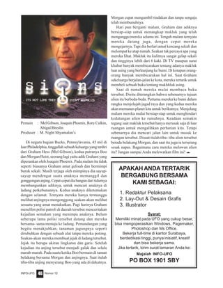 Nomor 12INFO-UFO 46
Pemain : Mel Gibson, Joaquin Phoenix, Rory Culkin,
Abigail Breslin
Produser : M. Night Shyamalan’s
Di negara bagian Bucks, Pennsylavania, 45 mil di
luar Philadelphia, tinggallah sebuah keluarga yang terdiri
dari Graham Hess (Mel Gibson), kedua putranya Boo
dan Morgan Heist, seorang lagi yaitu adik Graham yang
diperankan oleh Joaquin Phoenix. Pada malam itu tidak
seperti biasanya Graham amat gelisah dan bermimpi
buruk sekali. Masih terjaga oleh mimpinya dia sayup-
sayup mendengar suara anaknya memanggil dan
gonggongananjing.Cepat-cepatdiabangundaritidurnya
membangunkan adiknya, untuk mencari anaknya di
ladang perkebunannya. Kedua anaknya diketemukan
dengan selamat. Ternyata mereka hanya termanggu
melihat anjingnya mengonggong seakan-akan melihat
sesuatu yang amat menakutkan. Pagi harinya Graham
menelfon polisi patroli di daerah tersebut menceritakan
kejadian semalam yang menimpa anaknya. Belum
seberapa lama polisi tersebut datang dan mereka
bersama- sama menuju ke ladang. Pemandangan yang
begitu menakjubkan, tanaman jagungnya seperti
dirubuhkan dengan sebuah alat tanpa mereka potong.
Seakan-akan mereka membuat jejak di ladang tersebut.
Jejak itu berupa ukiran lingkaran dan garis. Setelah
kejadian itu anjing tersebut menjadi galak dan selalu
marah-marah. Pada suatu ketika Boo bermain di taman
belakang bersama Morgan dan anjingnya. Saat itulah
tiba-tiba anjing menyerang Boo yang ada di dekatnya.
Morgan cepat mengambil tindakan dan tanpa sengaja
telah membunuhnya.
Hari pun berganti malam, Graham dan adiknya
bersiap-siap untuk menangkap makluk yang telah
menganggu mereka selama ini.Tengah malam ternyata
mereka datang juga, dengan cepat mereka
mengejarnya. Tapi dia berlari amat kencang sekali dan
melompat ke atap rumah. Seakan tak percaya apa yang
mereka lihat. Makluk itu kulitnya sangat gelap sekali
dan tingginya lebih dari 6 kaki. Di TV maupun surat
khabar banyak membicarakan tentang adanya makluk
luar asing yang berkunjung ke bumi. Di kotapun orang-
orang banyak membicarakan hal ini. Saat Graham
sekeluarga berjalan-jalan ke kota, mereka tertarik untuk
membeli sebuah buku tentang makhhluk asing.
Saat di rumah mereka mulai membaca buku
tersebut. Disitu diterangkan bahwa sebenarnya tujuan
alien itu berbeda-beda. Pertama mereka ke bumi dalam
rangka menjelajah jagad raya dan yang kedua mereka
akan memanen planet kita untuk berikutnya. Menjelang
malam mereka mulai bersiap-siap untuk menghindari
kedatangan alien ke rumahnya. Keadaan semakin
tegang saat makluk tersebut hanya merusak saja di luar
ruangan untuk mengalihkan perhatian kita. Tetapi
sebenarnya dia mencari jalan lain untuk masuk ke
ruangan tersebut. Disaat itulah tiba- tiba alien tersebut
berada belakang Morgan, dan saat itu juga ia terserang
sesak napas. Bagaimana cara mereka melawan alien
itu? Jangan sampai Anda melewatkan film ini! e
APAKAH ANDATERTARIK
BERGABUNG BERSAMA
KAMI SEBAGAI:
1. Redaktur Pelaksana
2. Lay-Out & Desain Grafis
3. Illustrator
Syarat:
Memiliki minat pada UFO yang cukup besar,
bisa mengoperasikan Windows, Pagemaker,
Photoshop dan Ms Office.
Bekerja full-time di kantor Surabaya,
berdedikasi tinggi, punya inisiatif, kreatif
dan bisa bekerja sama.
Jika tertarik, kirim surat lamaran Anda ke:
Majalah INFO-UFO
PO BOX 1901 SBY
 