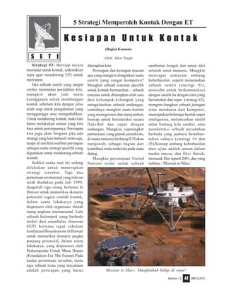 Nomor 12 INFO-UFO47
S E T I
5 Strategi Memperoleh Kontak Dengan ET
(BagianKeenam)
Oleh: Allen Tough
K e s i a p a n U n t u k K o n t a k
Strategi #3: Bersiap secara
memadai untuk kontak, sedemikian
rupa agar mendorong ETI untuk
merespon.
Jika sebuah satelit yang sangat
cerdas memantau peradaban kita,
mungkin akan jadi suatu
keengganan untuk membangun
kontak sebelum kita dengan jelas
telah siap untuk pengalaman yang
mengganggu atau mengubahkan.
Untuk mendorong kontak, maka kita
harus melakukan semua yang kita
bisa untuk persiapannya. Persiapan
kita juga akan berguna jika ada
strategi yang lain berhasil, tentu saja,
tetapi di sini kita melihat persiapan
sebagai suatu strategi spesifik yang
digunakan untuk mendorong sebuah
kontak.
Sedikit usaha saat ini sedang
dilakukan untuk menerapkan
strategi tersebut. Tapi dua
pertemuan invitasional yang relevan
telah diadakan pada Juli 1999,
duapuluh tiga orang bertemu di
Denver untuk memeriksa skenario
potensial segera setelah kontak,
dalam suatu lokakarya yang
disponsori oleh organisasi ilmiah
ruang angkasa internasional. Lalu
sebuah kelompok yang berbeda
terdiri dari enambelas ilmuwan
SETI bertemu tepat sebelum
konferensi Bioastronomi di Hawaii
untuk memeriksa skenario jangka
panjang potensial, dalam suatu
lokakarya, yang disponsori oleh
Perkumpulan Untuk Masa Depan
(Foundation For The Future).Pada
kedua pertemuan tersebut, tentu
saja sebuah tema yang tercantum
adalah persiapan yang harus
diterapkan kini.
Persiapan dan kesiapan macam
apa yang mungkin diinginkan suatu
satelit yang sangat kompeten?
Mungkin sebuah rencana spesifik
untuk kontak bermanfaat – sebuah
rencana untuk diterapkan oleh satu
dari kelompok-kelompok yang
mengeluarkan sebuah undangan,
contohnya mungkin suatu komite
yang menegosiasi dan menyambut,
bersiap untuk berinteraksi secara
fleksibel dan cepat dengan
undangan. Mungkin, seperangkat
pertanyaan yang penuh pemikiran,
di mana manusia berharap ETI akan
menjawab, sebagai bagian dari
kontribusimula-mulakitapadasuatu
dialog.
Mungkin persetujuan United
Nations resmi untuk sebuah
sambutan hangat dan aman dari
seluruh umat manusia. Mungkin
mencapai semacam ambang
keberhasilan, seperti menemukan
sebuah satelit (staretgi #1),
mencoba untuk berkomunikasi
dengan satelit itu dengan cara yang
bersahabat dan tepat (strategi #2),
mengem-bangkan sebuah jaringan
situs mendunia dari komputer,
menciptakan beberapa bentuk super
inteligensia, meluncurkan satelit
antar bintang kita sendiri, atau
mendeteksi sebuah peradaban
berbeda yang jauhnya bertahun-
tahun cahaya (strategi #4 dan
#5).Konsep ambang keberhasilan
atau ujian adalah umum dalam
media massa, dan fiksi ilmiah,
termasukfilmseperti2001,danyang
terbaru : Mission to Mars.
Mission to Mars: Mungkinkah hidup di sana?
 