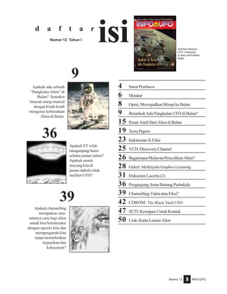 Nomor 12 INFO-UFO5
4 Surat Pembaca
6 Monitor
8 Opini;MewujudkanMimpikeBulan
9 Benarkah Ada Pangkalan UFO di Bulan?
15 PesanAnehDariAliendiBulan
19 Terra Papers
23 IndonesianX-Files
25 VCD:DiscoveryChannel
26 BagaimanaMelawanPenculikanAlien?
28 Galeri: Meiklejohn Graphics Licensing
31 Dokumen Lacerta (2)
36 PengunjungAntarBintangPurbakala
39 Channelling:FaktaatauFiksi?
42 CDROM: The Black Vault UFO
47 SETI: Kesiapan Untuk Kontak
50 Unik:KartuLisensiAlien
d a f t a r
isiNomor 12 Tahun I
39
36
Gambar Sampul:
UFO melayang
di atas permukaan
Bulan
9
Apakah ET telah
mengunjungibumi
selama jutaan tahun?
Apakah nenek
moyang kita di
jaman dahulu telah
melihat UFO?
Apakah ada sebuah
“Pangkalan Alien” di
Bulan? Semakin
banyak orang muncul
dengan kisah-kisah
mengenai keberadaan
Alien di Bulan.
Apakah channelling
merupakan satu-
satunya cara bagi alien
untuk bisa berinteraksi
dengan spesies kita dan
mempengaruhi kita
tanpa menimbulkan
kepanikan dan
kekacauan?
 